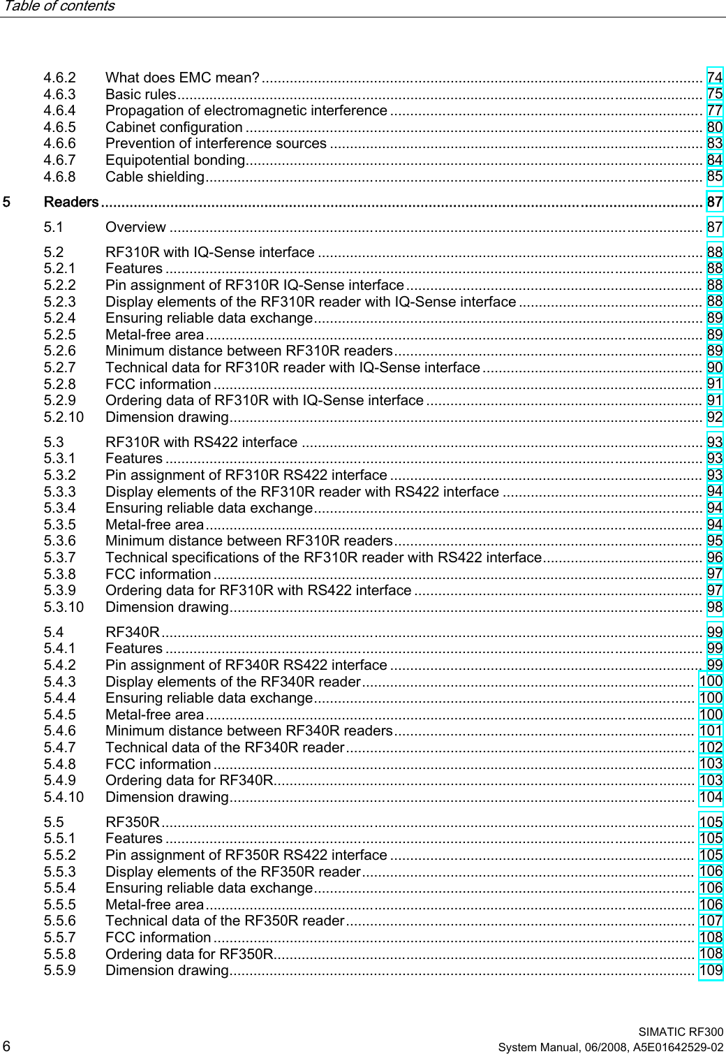 Table of contents      SIMATIC RF300 6 System Manual, 06/2008, A5E01642529-02 4.6.2  What does EMC mean?.............................................................................................................. 74 4.6.3  Basic rules................................................................................................................................... 75 4.6.4  Propagation of electromagnetic interference ..............................................................................77 4.6.5  Cabinet configuration .................................................................................................................. 80 4.6.6  Prevention of interference sources ............................................................................................. 83 4.6.7  Equipotential bonding.................................................................................................................. 84 4.6.8  Cable shielding............................................................................................................................ 85 5  Readers................................................................................................................................................... 87 5.1  Overview ..................................................................................................................................... 87 5.2  RF310R with IQ-Sense interface ................................................................................................ 88 5.2.1  Features ...................................................................................................................................... 88 5.2.2  Pin assignment of RF310R IQ-Sense interface.......................................................................... 88 5.2.3  Display elements of the RF310R reader with IQ-Sense interface .............................................. 88 5.2.4  Ensuring reliable data exchange................................................................................................. 89 5.2.5  Metal-free area............................................................................................................................ 89 5.2.6  Minimum distance between RF310R readers............................................................................. 89 5.2.7  Technical data for RF310R reader with IQ-Sense interface....................................................... 90 5.2.8  FCC information .......................................................................................................................... 91 5.2.9  Ordering data of RF310R with IQ-Sense interface ..................................................................... 91 5.2.10  Dimension drawing...................................................................................................................... 92 5.3  RF310R with RS422 interface .................................................................................................... 93 5.3.1  Features ...................................................................................................................................... 93 5.3.2  Pin assignment of RF310R RS422 interface .............................................................................. 93 5.3.3  Display elements of the RF310R reader with RS422 interface .................................................. 94 5.3.4  Ensuring reliable data exchange................................................................................................. 94 5.3.5  Metal-free area............................................................................................................................ 94 5.3.6  Minimum distance between RF310R readers............................................................................. 95 5.3.7  Technical specifications of the RF310R reader with RS422 interface........................................ 96 5.3.8  FCC information .......................................................................................................................... 97 5.3.9  Ordering data for RF310R with RS422 interface ........................................................................ 97 5.3.10  Dimension drawing...................................................................................................................... 98 5.4  RF340R....................................................................................................................................... 99 5.4.1  Features ...................................................................................................................................... 99 5.4.2  Pin assignment of RF340R RS422 interface .............................................................................. 99 5.4.3  Display elements of the RF340R reader................................................................................... 100 5.4.4  Ensuring reliable data exchange............................................................................................... 100 5.4.5  Metal-free area.......................................................................................................................... 100 5.4.6  Minimum distance between RF340R readers........................................................................... 101 5.4.7  Technical data of the RF340R reader....................................................................................... 102 5.4.8  FCC information ........................................................................................................................ 103 5.4.9  Ordering data for RF340R......................................................................................................... 103 5.4.10  Dimension drawing.................................................................................................................... 104 5.5  RF350R..................................................................................................................................... 105 5.5.1  Features .................................................................................................................................... 105 5.5.2  Pin assignment of RF350R RS422 interface ............................................................................ 105 5.5.3  Display elements of the RF350R reader................................................................................... 106 5.5.4  Ensuring reliable data exchange............................................................................................... 106 5.5.5  Metal-free area.......................................................................................................................... 106 5.5.6  Technical data of the RF350R reader....................................................................................... 107 5.5.7  FCC information ........................................................................................................................ 108 5.5.8  Ordering data for RF350R......................................................................................................... 108 5.5.9  Dimension drawing.................................................................................................................... 109 