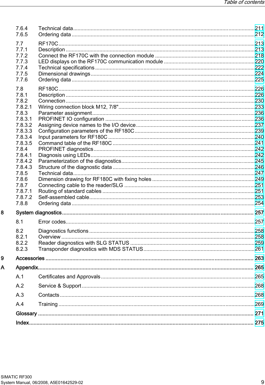   Table of contents   SIMATIC RF300 System Manual, 06/2008, A5E01642529-02  9 7.6.4  Technical data............................................................................................................................211 7.6.5  Ordering data .............................................................................................................................212 7.7  RF170C......................................................................................................................................213 7.7.1  Description .................................................................................................................................213 7.7.2  Connect the RF170C with the connection module ....................................................................218 7.7.3  LED displays on the RF170C communication module ..............................................................220 7.7.4  Technical specifications .............................................................................................................222 7.7.5  Dimensional drawings................................................................................................................224 7.7.6  Ordering data .............................................................................................................................225 7.8  RF180C......................................................................................................................................226 7.8.1  Description .................................................................................................................................226 7.8.2  Connection.................................................................................................................................230 7.8.2.1  Wiring connection block M12, 7/8&quot;.............................................................................................233 7.8.3  Parameter assignment...............................................................................................................236 7.8.3.1  PROFINET IO configuration ......................................................................................................236 7.8.3.2  Assigning device names to the I/O device.................................................................................237 7.8.3.3  Configuration parameters of the RF180C..................................................................................239 7.8.3.4  Input parameters for RF180C ....................................................................................................240 7.8.3.5  Command table of the RF180C .................................................................................................241 7.8.4  PROFINET diagnostics..............................................................................................................242 7.8.4.1  Diagnosis using LEDs................................................................................................................242 7.8.4.2  Parameterization of the diagnostics...........................................................................................245 7.8.4.3  Structure of the diagnostic data .................................................................................................246 7.8.5  Technical data............................................................................................................................247 7.8.6  Dimension drawing for RF180C with fixing holes ......................................................................249 7.8.7  Connecting cable to the reader/SLG .........................................................................................251 7.8.7.1  Routing of standard cables ........................................................................................................251 7.8.7.2  Self-assembled cable.................................................................................................................253 7.8.8  Ordering data .............................................................................................................................254 8  System diagnostics................................................................................................................................ 257 8.1  Error codes.................................................................................................................................257 8.2  Diagnostics functions .................................................................................................................258 8.2.1  Overview ....................................................................................................................................258 8.2.2  Reader diagnostics with SLG STATUS .....................................................................................259 8.2.3  Transponder diagnostics with MDS STATUS............................................................................261 9  Accessories ........................................................................................................................................... 263 A  Appendix................................................................................................................................................ 265 A.1  Certificates and Approvals.........................................................................................................265 A.2  Service &amp; Support ......................................................................................................................268 A.3  Contacts.....................................................................................................................................268 A.4  Training ......................................................................................................................................269   Glossary ................................................................................................................................................ 271   Index...................................................................................................................................................... 275 