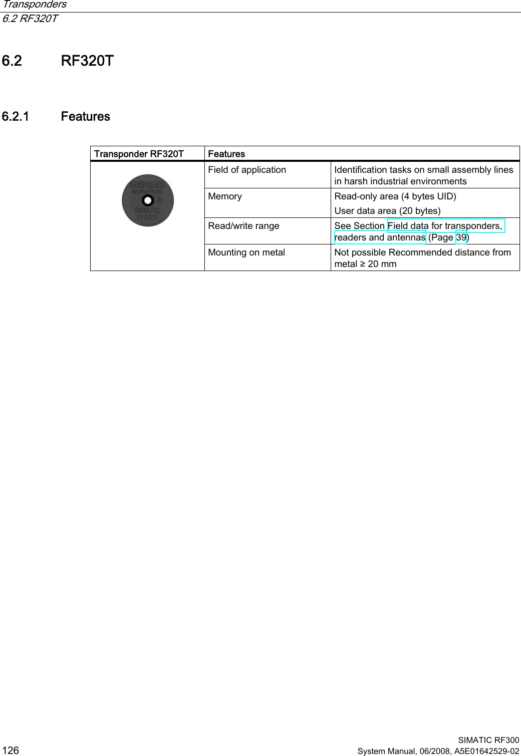 Transponders   6.2 RF320T  SIMATIC RF300 126 System Manual, 06/2008, A5E01642529-02 6.2 RF320T 6.2.1 Features  Transponder RF320T  Features Field of application  Identification tasks on small assembly lines in harsh industrial environments Memory  Read-only area (4 bytes UID)  User data area (20 bytes)  Read/write range  See Section Field data for transponders, readers and antennas (Page 39)    Mounting on metal  Not possible Recommended distance from metal ≥ 20 mm  