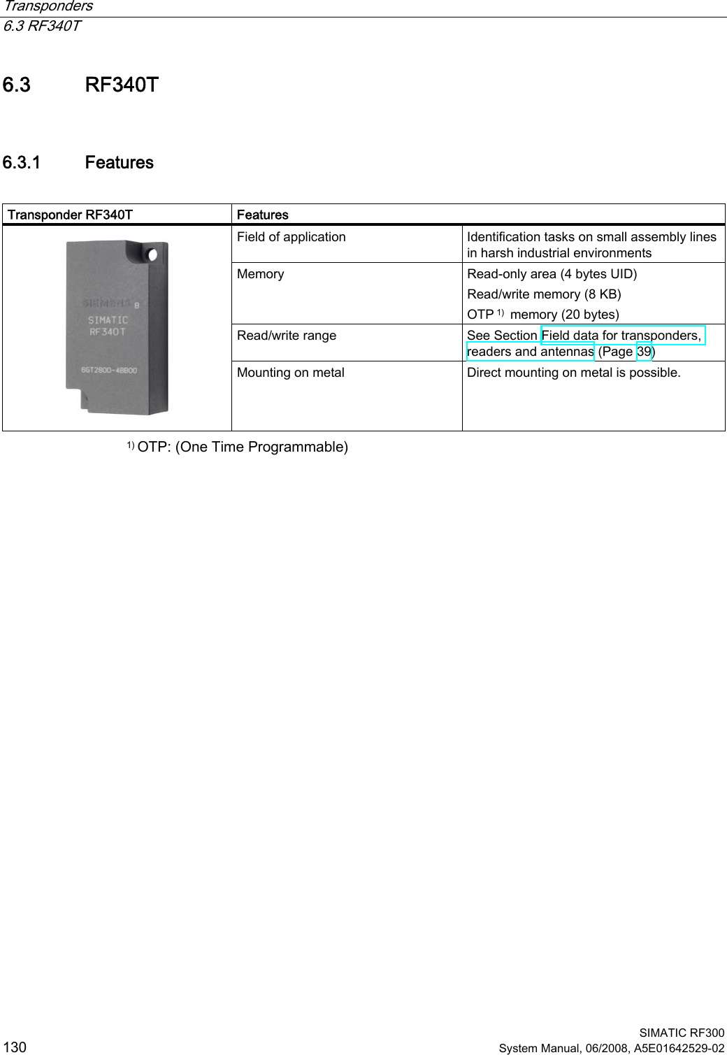 Transponders   6.3 RF340T  SIMATIC RF300 130 System Manual, 06/2008, A5E01642529-02 6.3 RF340T 6.3.1 Features  Transponder RF340T  Features Field of application  Identification tasks on small assembly lines in harsh industrial environments Memory  Read-only area (4 bytes UID)  Read/write memory (8 KB) OTP 1)  memory (20 bytes)  Read/write range  See Section Field data for transponders, readers and antennas (Page 39)    Mounting on metal  Direct mounting on metal is possible. 1) OTP: (One Time Programmable) 