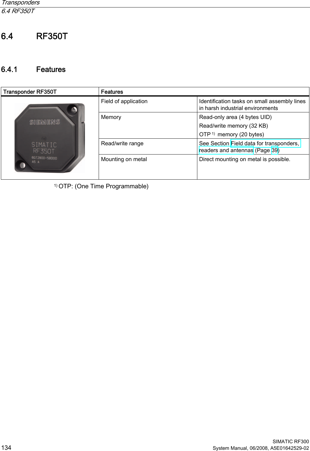 Transponders   6.4 RF350T  SIMATIC RF300 134 System Manual, 06/2008, A5E01642529-02 6.4 RF350T 6.4.1 Features  Transponder RF350T  Features Field of application  Identification tasks on small assembly lines in harsh industrial environments Memory  Read-only area (4 bytes UID)  Read/write memory (32 KB)  OTP 1)  memory (20 bytes) Read/write range  See Section Field data for transponders, readers and antennas (Page 39)    Mounting on metal  Direct mounting on metal is possible. 1) OTP: (One Time Programmable) 