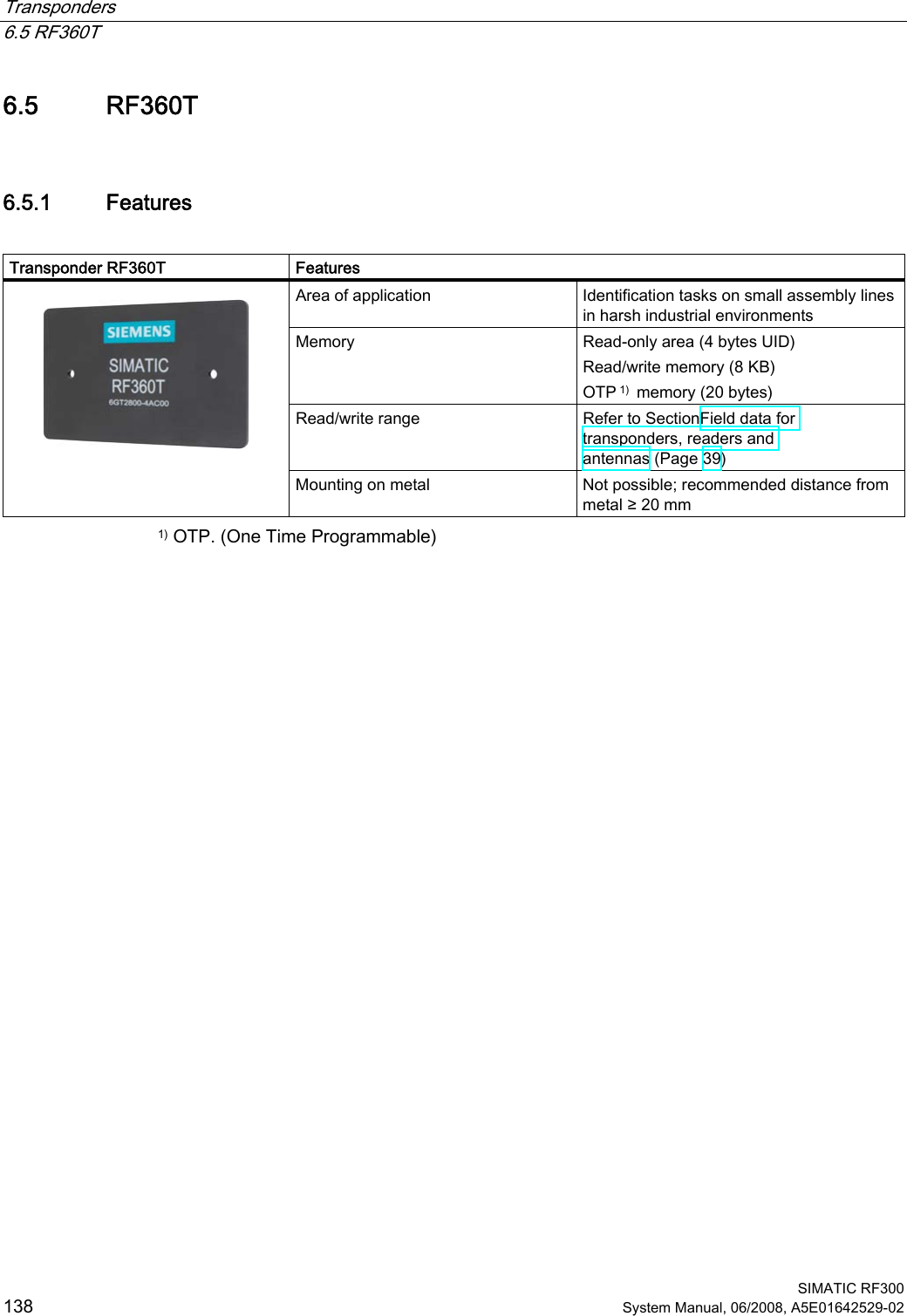 Transponders   6.5 RF360T  SIMATIC RF300 138 System Manual, 06/2008, A5E01642529-02 6.5 RF360T 6.5.1 Features  Transponder RF360T  Features Area of application  Identification tasks on small assembly lines in harsh industrial environments Memory  Read-only area (4 bytes UID)  Read/write memory (8 KB)  OTP 1)  memory (20 bytes) Read/write range  Refer to SectionField data for transponders, readers and antennas (Page 39)   Mounting on metal  Not possible; recommended distance from metal ≥ 20 mm 1) OTP. (One Time Programmable) 