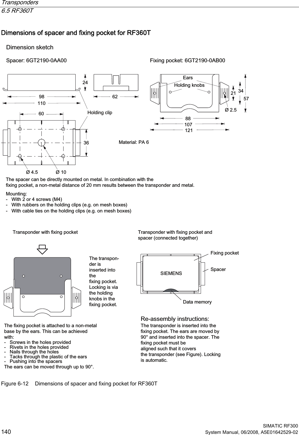 Transponders   6.5 RF360T  SIMATIC RF300 140 System Manual, 06/2008, A5E01642529-02 Dimensions of spacer and fixing pocket for RF360T +ROGLQJFOLS7KHVSDFHUFDQEHGLUHFWO\PRXQWHGRQPHWDO,QFRPELQDWLRQZLWKWKHIL[LQJSRFNHWDQRQPHWDOGLVWDQFHRIPPUHVXOWVEHWZHHQWKHWUDQVSRQGHUDQGPHWDO0RXQWLQJ:LWKRUVFUHZV0:LWKUXEEHUVRQWKHKROGLQJFOLSVHJRQPHVKER[HV:LWKFDEOHWLHVRQWKHKROGLQJFOLSVHJRQPHVKER[HV(DUV+ROGLQJNQREV&apos;LPHQVLRQVNHWFK6SDFHU*7$$ )L[LQJSRFNHW*7$%7KHIL[LQJSRFNHWLVDWWDFKHGWRDQRQPHWDOEDVHE\WKHHDUV7KLVFDQEHDFKLHYHGZLWK6FUHZVLQWKHKROHVSURYLGHG5LYHWVLQWKHKROHVSURYLGHG1DLOVWKURXJKWKHKROHV7DFNVWKURXJKWKHSODVWLFRIWKHHDUV3XVKLQJLQWRWKHVSDFHUV7KHHDUVFDQEHPRYHGWKURXJKXSWRr7KHWUDQVSRQGHULVLQVHUWHGLQWRWKHIL[LQJSRFNHW/RFNLQJLVYLDWKHKROGLQJNQREVLQWKHIL[LQJSRFNHW &apos;DWDPHPRU\6SDFHU)L[LQJSRFNHW7KHWUDQVSRQGHULVLQVHUWHGLQWRWKHIL[LQJSRFNHW7KHHDUVDUHPRYHGE\rDQGLQVHUWHGLQWRWKHVSDFHU7KHIL[LQJSRFNHWPXVWEHDOLJQHGVXFKWKDWLWFRYHUVWKHWUDQVSRQGHUVHH)LJXUH/RFNLQJLVDXWRPDWLF7UDQVSRQGHUZLWKIL[LQJSRFNHW 7UDQVSRQGHUZLWKIL[LQJSRFNHWDQGVSDFHUFRQQHFWHGWRJHWKHU0DWHULDO3$5HDVVHPEO\LQVWUXFWLRQV6,(0(16 Figure 6-12  Dimensions of spacer and fixing pocket for RF360T 