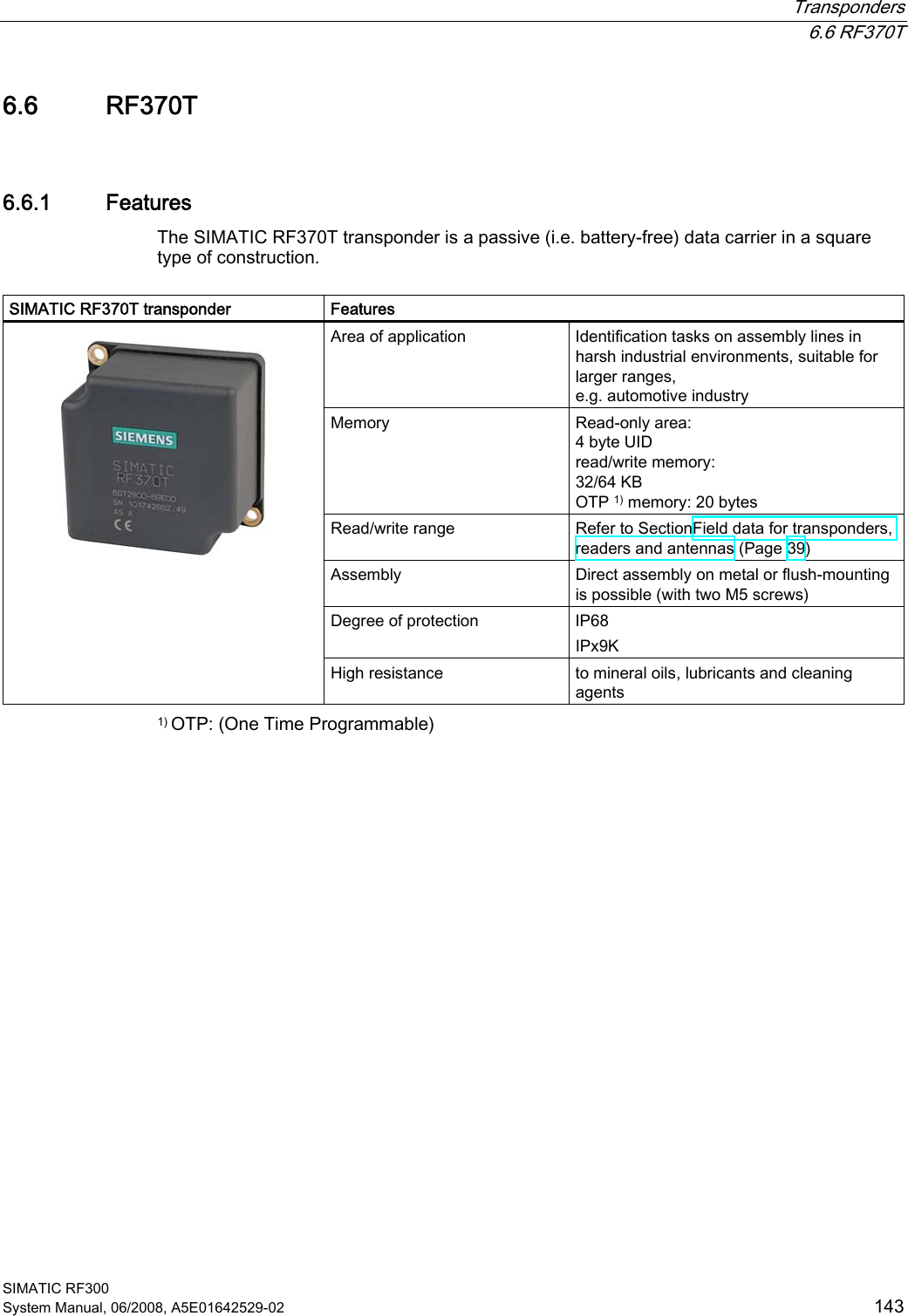  Transponders  6.6 RF370T SIMATIC RF300 System Manual, 06/2008, A5E01642529-02  143 6.6 RF370T 6.6.1 Features The SIMATIC RF370T transponder is a passive (i.e. battery-free) data carrier in a square type of construction.   SIMATIC RF370T transponder  Features Area of application  Identification tasks on assembly lines in harsh industrial environments, suitable for larger ranges,  e.g. automotive industry Memory  Read-only area: 4 byte UID read/write memory: 32/64 KB OTP 1) memory: 20 bytes Read/write range  Refer to SectionField data for transponders, readers and antennas (Page 39) Assembly  Direct assembly on metal or flush-mounting is possible (with two M5 screws) Degree of protection  IP68 IPx9K    High resistance  to mineral oils, lubricants and cleaning agents 1) OTP: (One Time Programmable) 