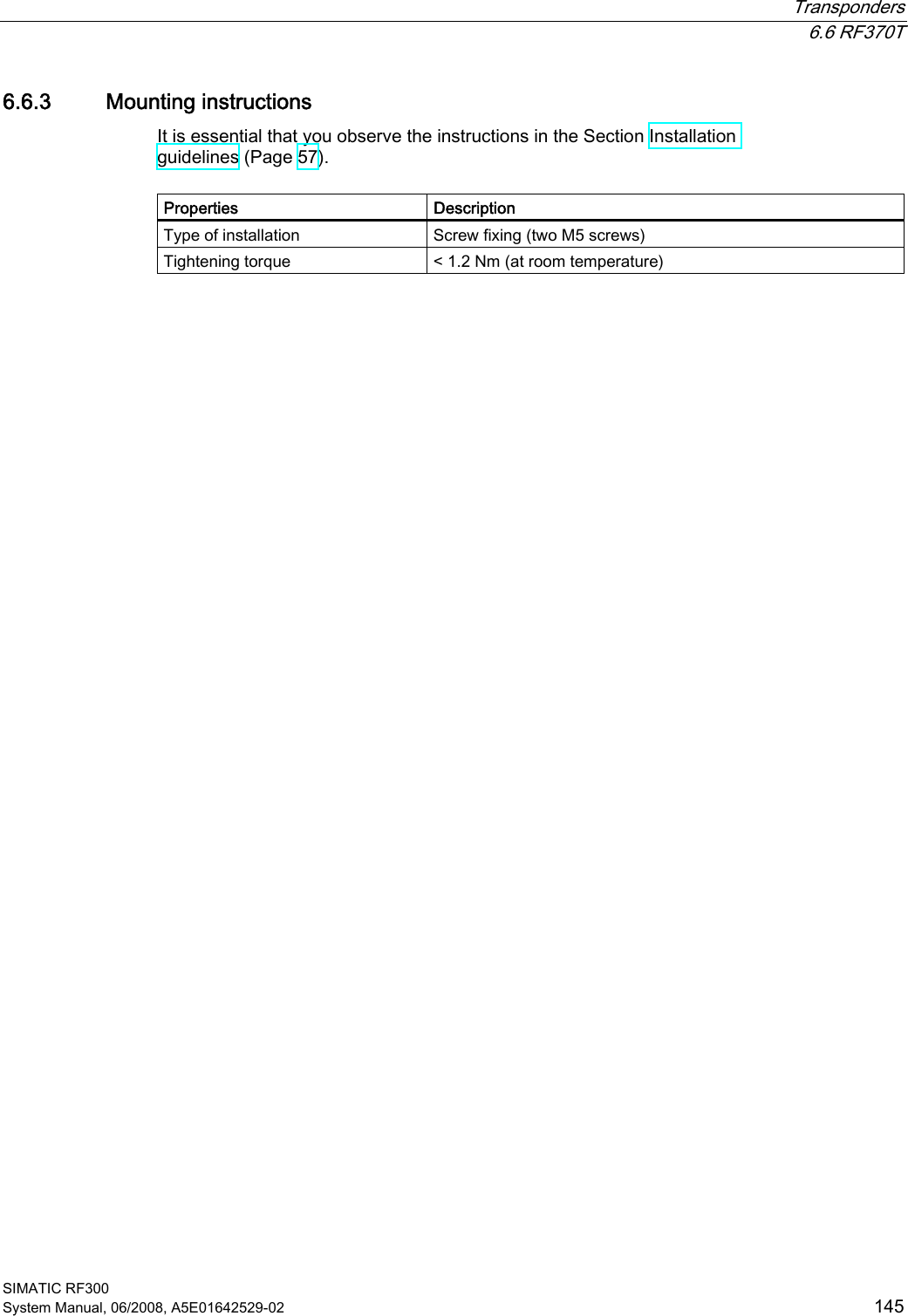  Transponders  6.6 RF370T SIMATIC RF300 System Manual, 06/2008, A5E01642529-02  145 6.6.3 Mounting instructions It is essential that you observe the instructions in the Section Installation guidelines (Page 57).  Properties  Description Type of installation  Screw fixing (two M5 screws) Tightening torque  &lt; 1.2 Nm (at room temperature)  