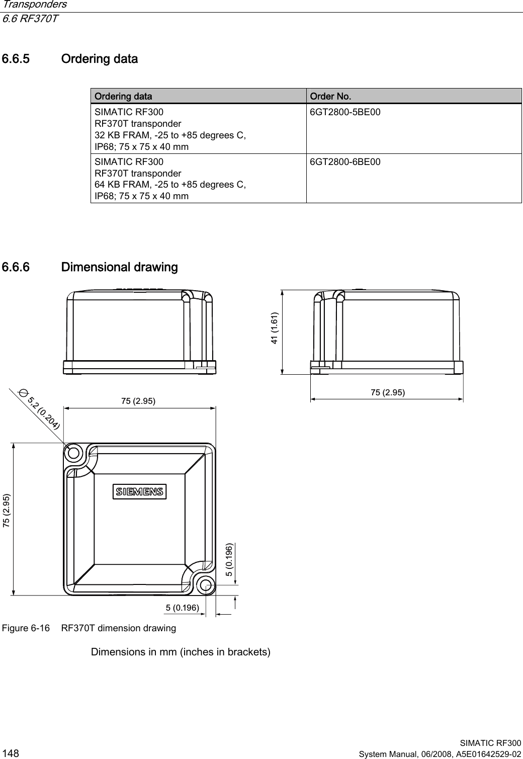 Transponders   6.6 RF370T  SIMATIC RF300 148 System Manual, 06/2008, A5E01642529-02 6.6.5 Ordering data  Ordering data  Order No. SIMATIC RF300 RF370T transponder 32 KB FRAM, -25 to +85 degrees C, IP68; 75 x 75 x 40 mm 6GT2800-5BE00 SIMATIC RF300 RF370T transponder 64 KB FRAM, -25 to +85 degrees C, IP68; 75 x 75 x 40 mm 6GT2800-6BE00  6.6.6 Dimensional drawing  Figure 6-16  RF370T dimension drawing Dimensions in mm (inches in brackets) 