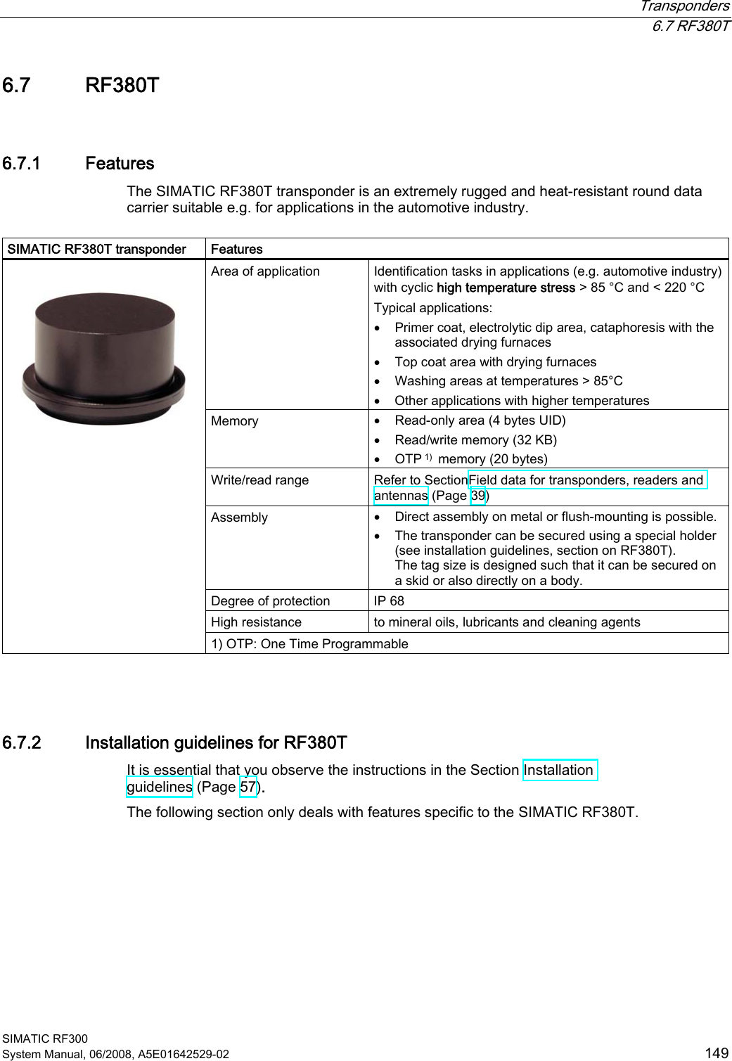  Transponders  6.7 RF380T SIMATIC RF300 System Manual, 06/2008, A5E01642529-02  149 6.7 RF380T 6.7.1 Features The SIMATIC RF380T transponder is an extremely rugged and heat-resistant round data carrier suitable e.g. for applications in the automotive industry.  SIMATIC RF380T transponder  Features Area of application  Identification tasks in applications (e.g. automotive industry) with cyclic high temperature stress &gt; 85 °C and &lt; 220 °C  Typical applications: • Primer coat, electrolytic dip area, cataphoresis with the associated drying furnaces • Top coat area with drying furnaces • Washing areas at temperatures &gt; 85°C • Other applications with higher temperatures Memory  • Read-only area (4 bytes UID) • Read/write memory (32 KB) • OTP 1)  memory (20 bytes) Write/read range  Refer to SectionField data for transponders, readers and antennas (Page 39) Assembly  • Direct assembly on metal or flush-mounting is possible. • The transponder can be secured using a special holder (see installation guidelines, section on RF380T). The tag size is designed such that it can be secured on a skid or also directly on a body. Degree of protection  IP 68 High resistance  to mineral oils, lubricants and cleaning agents    1) OTP: One Time Programmable  6.7.2 Installation guidelines for RF380T It is essential that you observe the instructions in the Section Installation guidelines (Page 57). The following section only deals with features specific to the SIMATIC RF380T. 