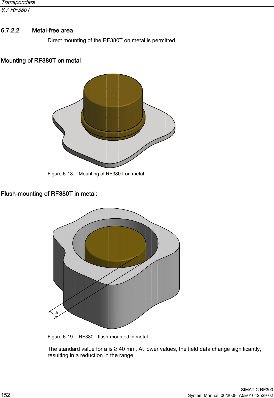 Transponders   6.7 RF380T  SIMATIC RF300 152 System Manual, 06/2008, A5E01642529-02 6.7.2.2 Metal-free area Direct mounting of the RF380T on metal is permitted.  Mounting of RF380T on metal  Figure 6-18  Mounting of RF380T on metal Flush-mounting of RF380T in metal: D Figure 6-19  RF380T flush-mounted in metal The standard value for a is ≥ 40 mm. At lower values, the field data change significantly, resulting in a reduction in the range. 