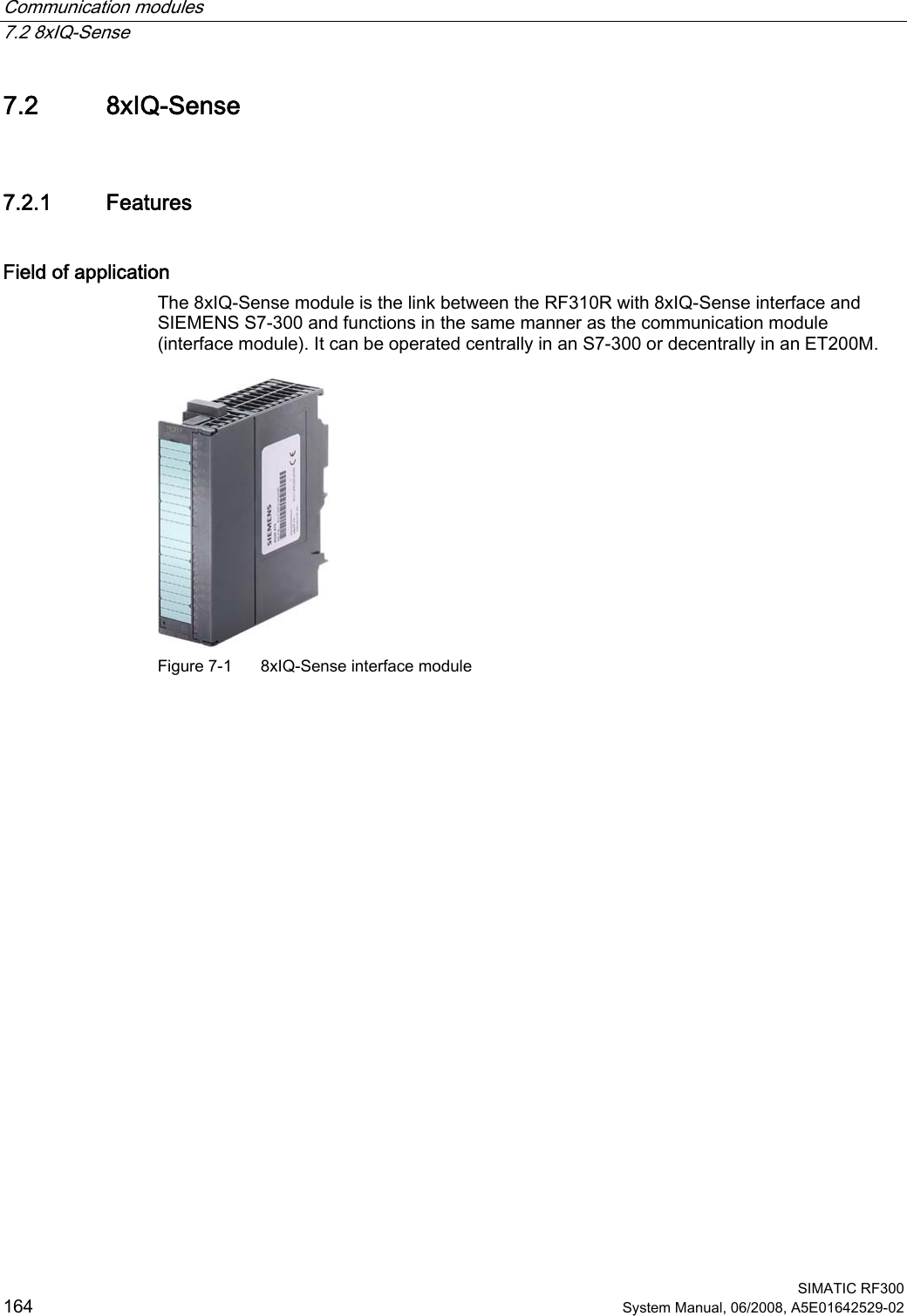 Communication modules   7.2 8xIQ-Sense  SIMATIC RF300 164 System Manual, 06/2008, A5E01642529-02 7.2 8xIQ-Sense 7.2.1 Features Field of application The 8xIQ-Sense module is the link between the RF310R with 8xIQ-Sense interface and SIEMENS S7-300 and functions in the same manner as the communication module (interface module). It can be operated centrally in an S7-300 or decentrally in an ET200M.  Figure 7-1  8xIQ-Sense interface module 