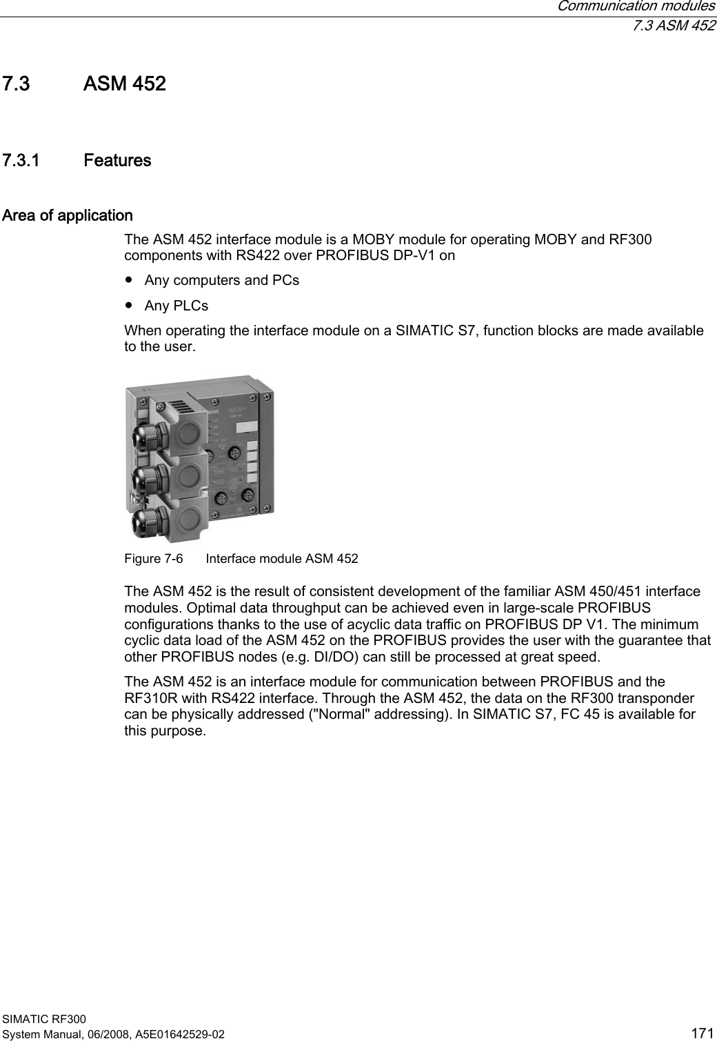  Communication modules  7.3 ASM 452 SIMATIC RF300 System Manual, 06/2008, A5E01642529-02  171 7.3 ASM 452 7.3.1 Features Area of application The ASM 452 interface module is a MOBY module for operating MOBY and RF300 components with RS422 over PROFIBUS DP-V1 on ● Any computers and PCs ● Any PLCs When operating the interface module on a SIMATIC S7, function blocks are made available to the user.  Figure 7-6  Interface module ASM 452 The ASM 452 is the result of consistent development of the familiar ASM 450/451 interface modules. Optimal data throughput can be achieved even in large-scale PROFIBUS configurations thanks to the use of acyclic data traffic on PROFIBUS DP V1. The minimum cyclic data load of the ASM 452 on the PROFIBUS provides the user with the guarantee that other PROFIBUS nodes (e.g. DI/DO) can still be processed at great speed. The ASM 452 is an interface module for communication between PROFIBUS and the RF310R with RS422 interface. Through the ASM 452, the data on the RF300 transponder can be physically addressed (&quot;Normal&quot; addressing). In SIMATIC S7, FC 45 is available for this purpose. 