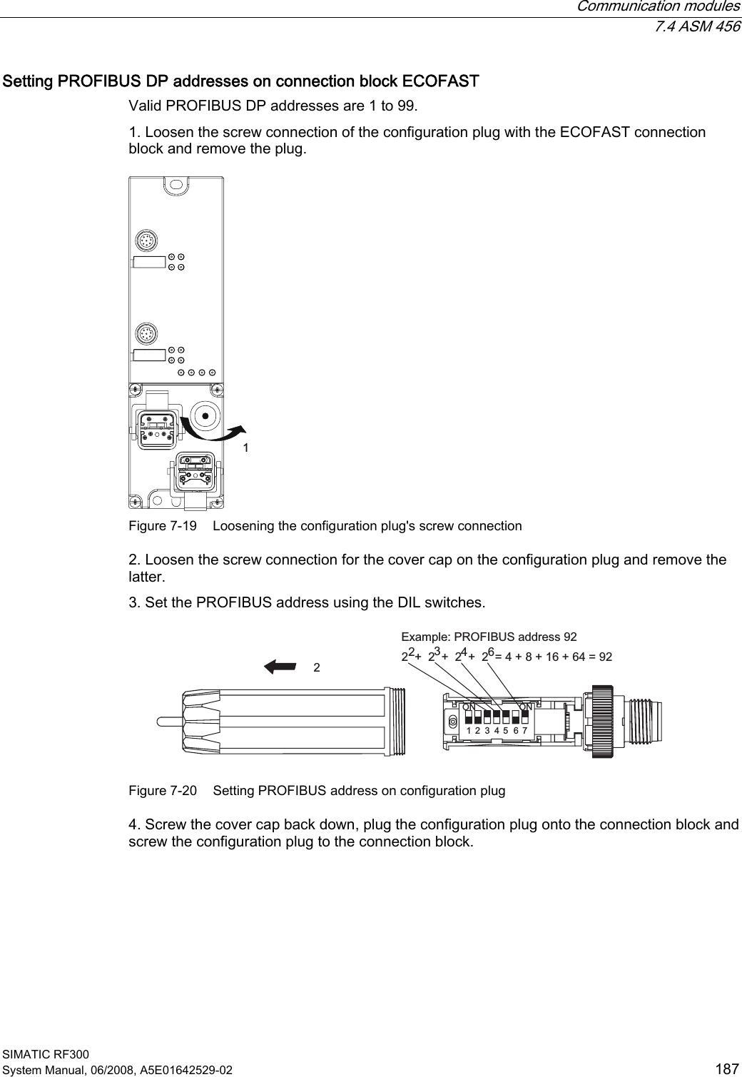  Communication modules  7.4 ASM 456 SIMATIC RF300 System Manual, 06/2008, A5E01642529-02  187 Setting PROFIBUS DP addresses on connection block ECOFAST Valid PROFIBUS DP addresses are 1 to 99.  1. Loosen the screw connection of the configuration plug with the ECOFAST connection block and remove the plug.  Figure 7-19  Loosening the configuration plug&apos;s screw connection 2. Loosen the screw connection for the cover cap on the configuration plug and remove the latter. 3. Set the PROFIBUS address using the DIL switches. ([DPSOH352),%86DGGUHVV  21 21  Figure 7-20  Setting PROFIBUS address on configuration plug 4. Screw the cover cap back down, plug the configuration plug onto the connection block and screw the configuration plug to the connection block. 