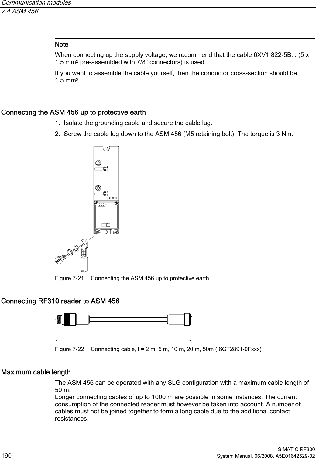 Communication modules   7.4 ASM 456  SIMATIC RF300 190 System Manual, 06/2008, A5E01642529-02   Note When connecting up the supply voltage, we recommend that the cable 6XV1 822-5B... (5 x 1.5 mm2 pre-assembled with 7/8&quot; connectors) is used. If you want to assemble the cable yourself, then the conductor cross-section should be 1.5 mm2.  Connecting the ASM 456 up to protective earth 1. Isolate the grounding cable and secure the cable lug. 2. Screw the cable lug down to the ASM 456 (M5 retaining bolt). The torque is 3 Nm.  Figure 7-21  Connecting the ASM 456 up to protective earth Connecting RF310 reader to ASM 456 O Figure 7-22  Connecting cable, l = 2 m, 5 m, 10 m, 20 m, 50m ( 6GT2891-0Fxxx)  Maximum cable length The ASM 456 can be operated with any SLG configuration with a maximum cable length of 50 m. Longer connecting cables of up to 1000 m are possible in some instances. The current consumption of the connected reader must however be taken into account. A number of cables must not be joined together to form a long cable due to the additional contact resistances. 