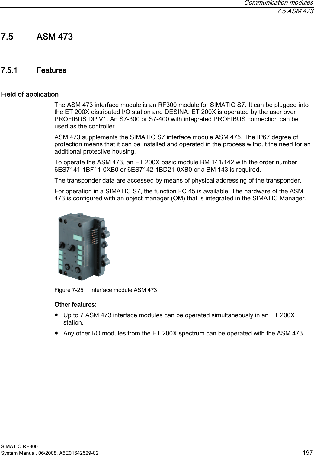  Communication modules  7.5 ASM 473 SIMATIC RF300 System Manual, 06/2008, A5E01642529-02  197 7.5 ASM 473 7.5.1 Features Field of application The ASM 473 interface module is an RF300 module for SIMATIC S7. It can be plugged into the ET 200X distributed I/O station and DESINA. ET 200X is operated by the user over PROFIBUS DP V1. An S7-300 or S7-400 with integrated PROFIBUS connection can be used as the controller.  ASM 473 supplements the SIMATIC S7 interface module ASM 475. The IP67 degree of protection means that it can be installed and operated in the process without the need for an additional protective housing. To operate the ASM 473, an ET 200X basic module BM 141/142 with the order number 6ES7141-1BF11-0XB0 or 6ES7142-1BD21-0XB0 or a BM 143 is required. The transponder data are accessed by means of physical addressing of the transponder. For operation in a SIMATIC S7, the function FC 45 is available. The hardware of the ASM 473 is configured with an object manager (OM) that is integrated in the SIMATIC Manager.  Figure 7-25  Interface module ASM 473 Other features: ● Up to 7 ASM 473 interface modules can be operated simultaneously in an ET 200X station.  ● Any other I/O modules from the ET 200X spectrum can be operated with the ASM 473. 