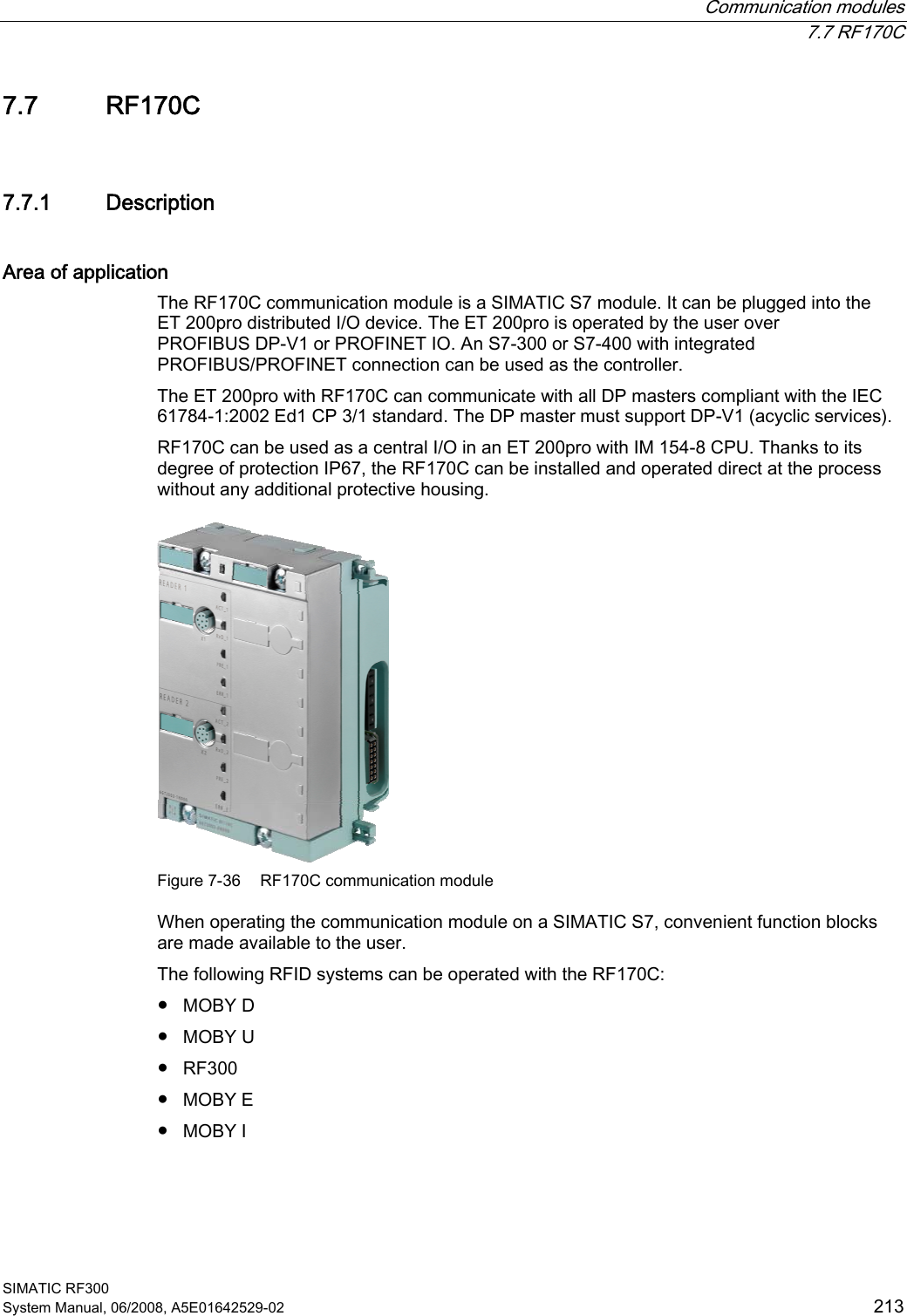 Communication modules  7.7 RF170C SIMATIC RF300 System Manual, 06/2008, A5E01642529-02  213 7.7 RF170C 7.7.1 Description Area of application The RF170C communication module is a SIMATIC S7 module. It can be plugged into the ET 200pro distributed I/O device. The ET 200pro is operated by the user over PROFIBUS DP-V1 or PROFINET IO. An S7-300 or S7-400 with integrated PROFIBUS/PROFINET connection can be used as the controller.  The ET 200pro with RF170C can communicate with all DP masters compliant with the IEC 61784-1:2002 Ed1 CP 3/1 standard. The DP master must support DP-V1 (acyclic services). RF170C can be used as a central I/O in an ET 200pro with IM 154-8 CPU. Thanks to its degree of protection IP67, the RF170C can be installed and operated direct at the process without any additional protective housing.  Figure 7-36  RF170C communication module When operating the communication module on a SIMATIC S7, convenient function blocks are made available to the user. The following RFID systems can be operated with the RF170C: ● MOBY D ● MOBY U ● RF300 ● MOBY E ● MOBY I 