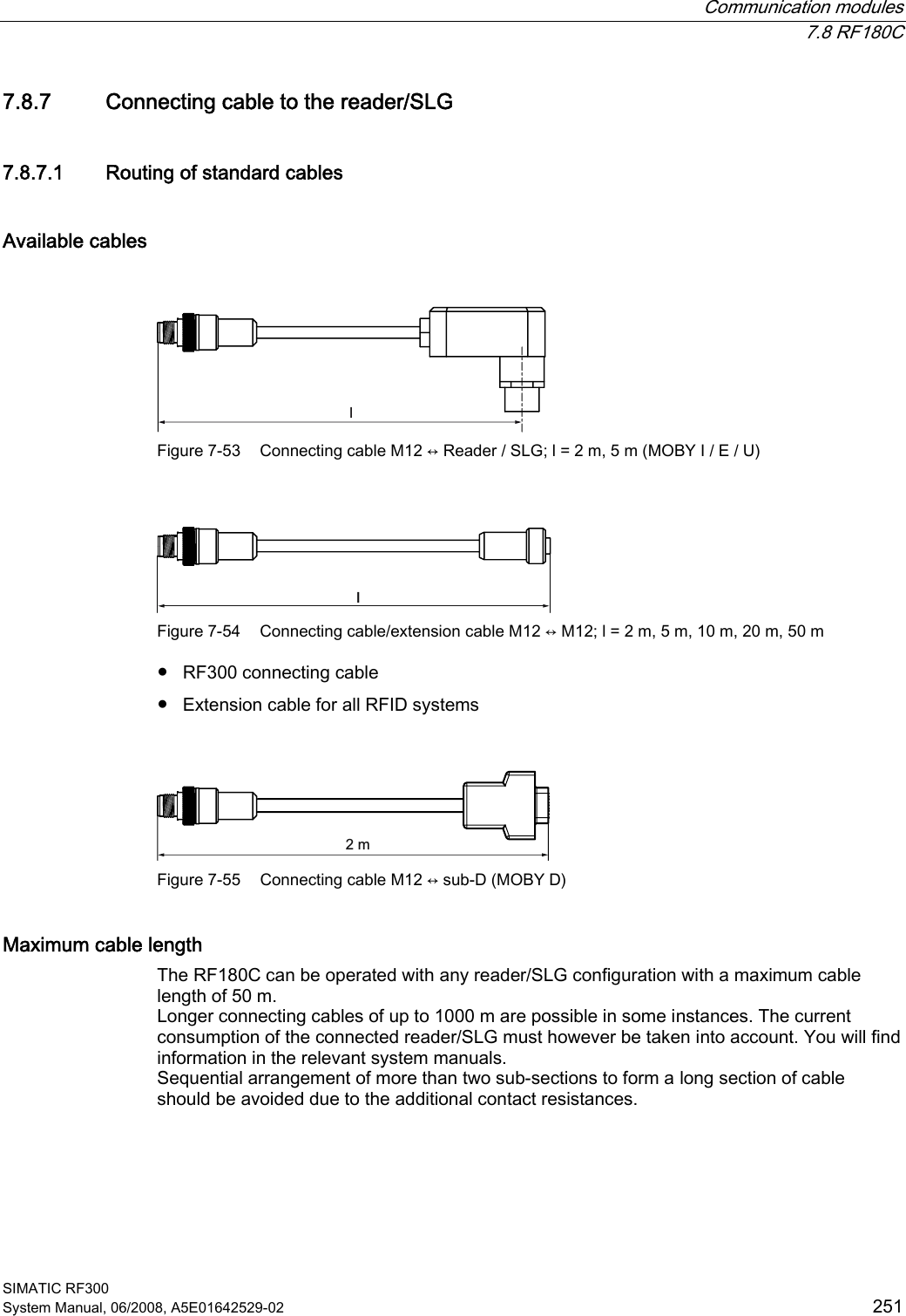  Communication modules  7.8 RF180C SIMATIC RF300 System Manual, 06/2008, A5E01642529-02  251 7.8.7 Connecting cable to the reader/SLG 7.8.7.1 Routing of standard cables Available cables  O Figure 7-53  Connecting cable M12 ↔ Reader / SLG; l = 2 m, 5 m (MOBY I / E / U)  O Figure 7-54  Connecting cable/extension cable M12 ↔ M12; l = 2 m, 5 m, 10 m, 20 m, 50 m ● RF300 connecting cable ● Extension cable for all RFID systems  P Figure 7-55  Connecting cable M12 ↔ sub-D (MOBY D) Maximum cable length The RF180C can be operated with any reader/SLG configuration with a maximum cable length of 50 m. Longer connecting cables of up to 1000 m are possible in some instances. The current consumption of the connected reader/SLG must however be taken into account. You will find information in the relevant system manuals. Sequential arrangement of more than two sub-sections to form a long section of cable should be avoided due to the additional contact resistances. 