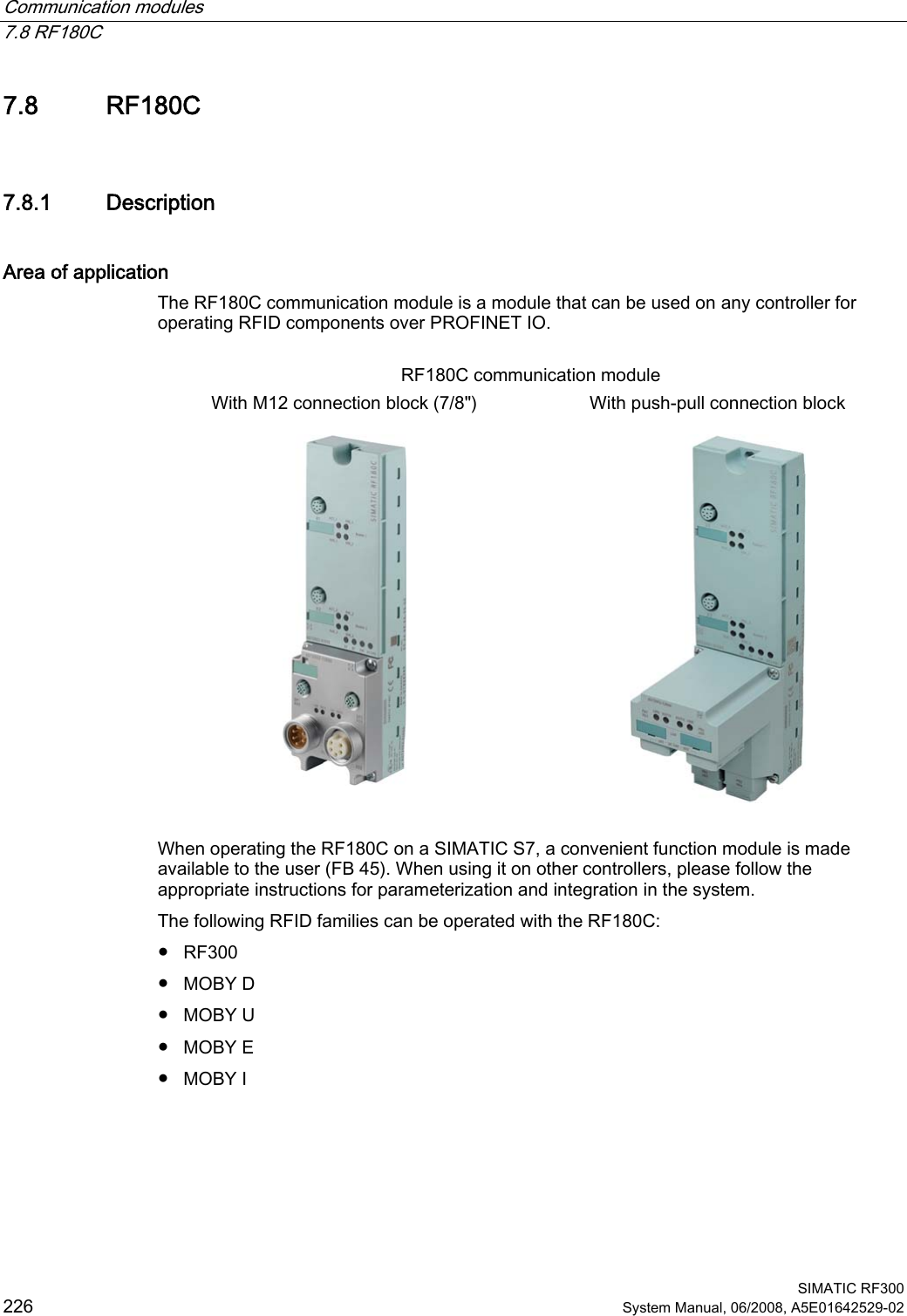 Communication modules   7.8 RF180C  SIMATIC RF300 226 System Manual, 06/2008, A5E01642529-02 7.8 RF180C 7.8.1 Description Area of application The RF180C communication module is a module that can be used on any controller for operating RFID components over PROFINET IO.  RF180C communication module With M12 connection block (7/8&quot;)  With push-pull connection block         When operating the RF180C on a SIMATIC S7, a convenient function module is made available to the user (FB 45). When using it on other controllers, please follow the appropriate instructions for parameterization and integration in the system. The following RFID families can be operated with the RF180C: ● RF300 ● MOBY D ● MOBY U ● MOBY E ● MOBY I 