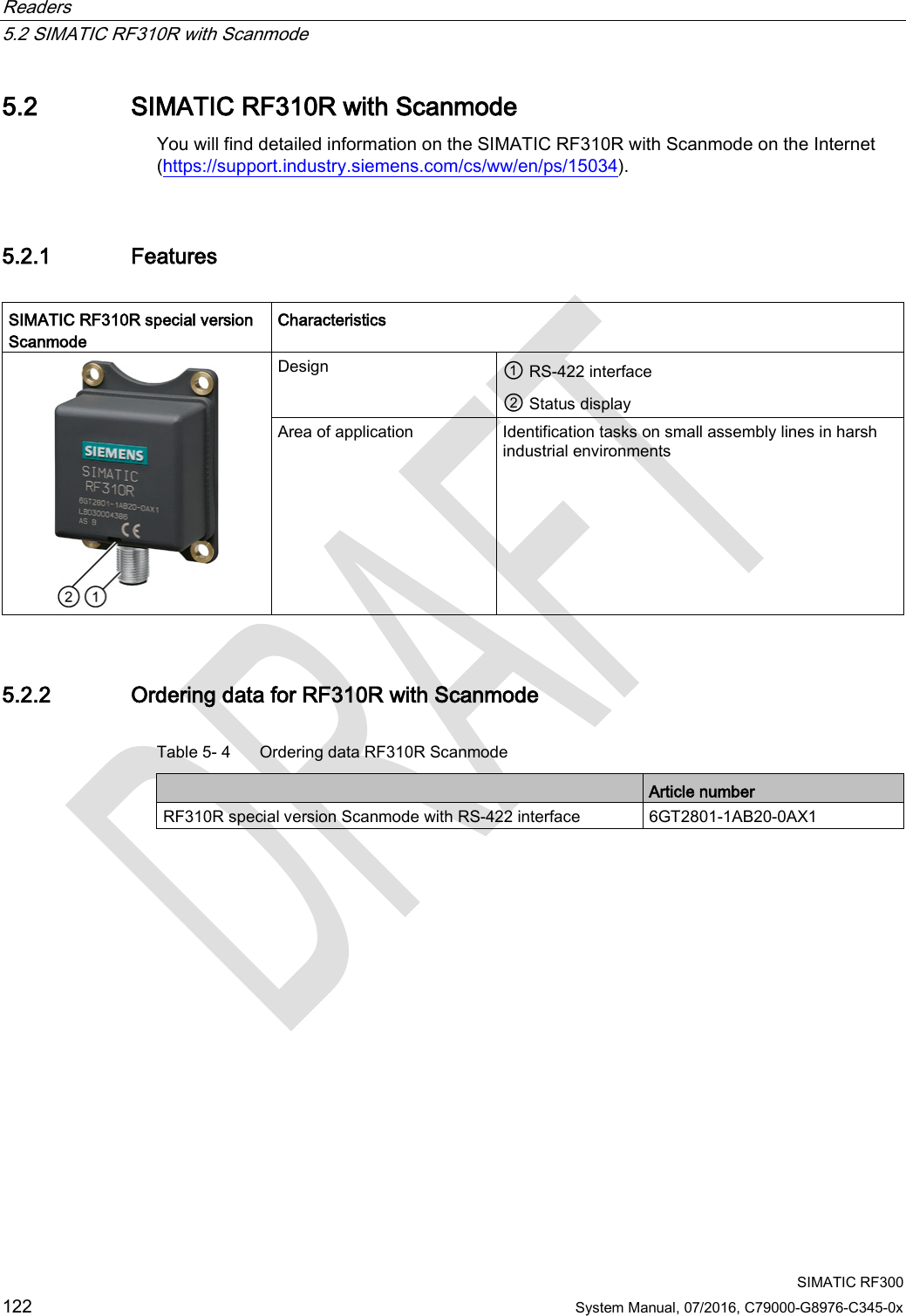 Readers   5.2 SIMATIC RF310R with Scanmode  SIMATIC RF300 122 System Manual, 07/2016, C79000-G8976-C345-0x 5.2 SIMATIC RF310R with Scanmode You will find detailed information on the SIMATIC RF310R with Scanmode on the Internet (https://support.industry.siemens.com/cs/ww/en/ps/15034). 5.2.1 Features  SIMATIC RF310R special version Scanmode  Characteristics  Design ① RS-422 interface ② Status display Area of application Identification tasks on small assembly lines in harsh industrial environments 5.2.2 Ordering data for RF310R with Scanmode Table 5- 4  Ordering data RF310R Scanmode  Article number RF310R special version Scanmode with RS-422 interface 6GT2801-1AB20-0AX1 
