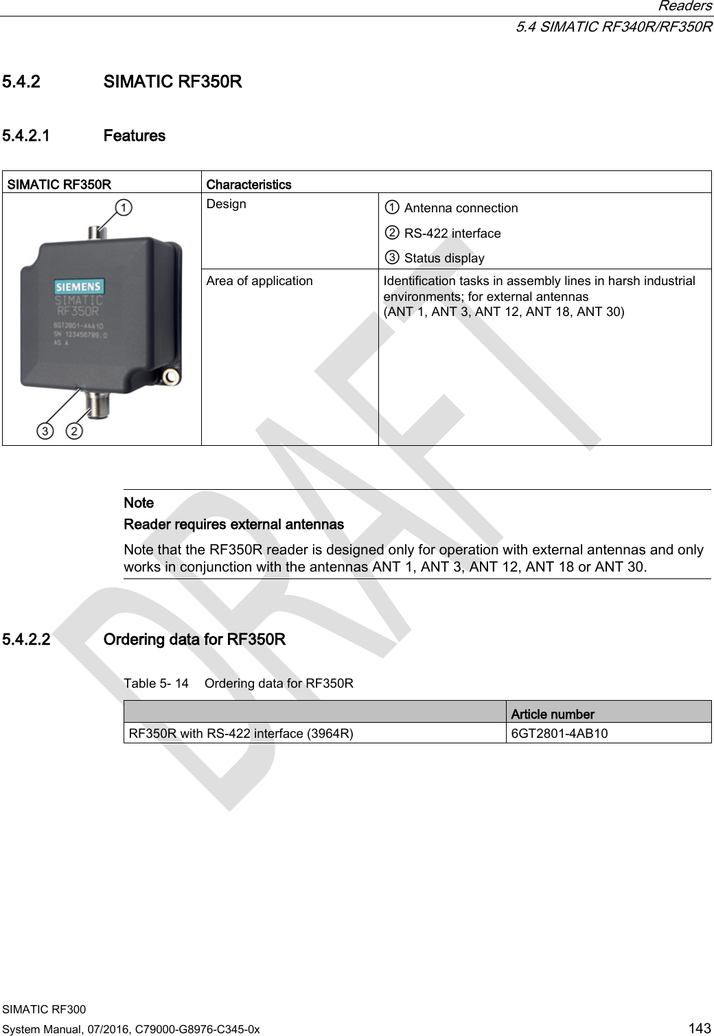  Readers  5.4 SIMATIC RF340R/RF350R SIMATIC RF300 System Manual, 07/2016, C79000-G8976-C345-0x 143 5.4.2 SIMATIC RF350R 5.4.2.1 Features  SIMATIC RF350R  Characteristics  Design ① Antenna connection  ② RS-422 interface ③ Status display Area of application Identification tasks in assembly lines in harsh industrial environments; for external antennas (ANT 1, ANT 3, ANT 12, ANT 18, ANT 30)    Note Reader requires external antennas Note that the RF350R reader is designed only for operation with external antennas and only works in conjunction with the antennas ANT 1, ANT 3, ANT 12, ANT 18 or ANT 30.  5.4.2.2 Ordering data for RF350R Table 5- 14 Ordering data for RF350R  Article number RF350R with RS-422 interface (3964R) 6GT2801-4AB10 