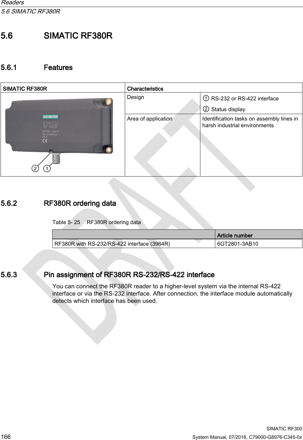 Readers   5.6 SIMATIC RF380R  SIMATIC RF300 166 System Manual, 07/2016, C79000-G8976-C345-0x 5.6 SIMATIC RF380R 5.6.1 Features  SIMATIC RF380R  Characteristics  Design ① RS-232 or RS-422 interface ② Status display Area of application Identification tasks on assembly lines in harsh industrial environments 5.6.2 RF380R ordering data Table 5- 25 RF380R ordering data  Article number RF380R with RS-232/RS-422 interface (3964R) 6GT2801-3AB10 5.6.3 Pin assignment of RF380R RS-232/RS-422 interface You can connect the RF380R reader to a higher-level system via the internal RS-422 interface or via the RS-232 interface. After connection, the interface module automatically detects which interface has been used. 