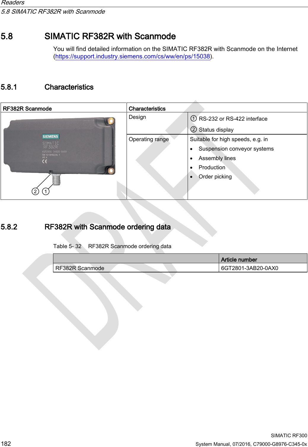 Readers   5.8 SIMATIC RF382R with Scanmode  SIMATIC RF300 182 System Manual, 07/2016, C79000-G8976-C345-0x 5.8 SIMATIC RF382R with Scanmode You will find detailed information on the SIMATIC RF382R with Scanmode on the Internet (https://support.industry.siemens.com/cs/ww/en/ps/15038). 5.8.1 Characteristics  RF382R Scanmode Characteristics  Design ① RS-232 or RS-422 interface ② Status display Operating range Suitable for high speeds, e.g. in  • Suspension conveyor systems • Assembly lines • Production • Order picking 5.8.2 RF382R with Scanmode ordering data Table 5- 32 RF382R Scanmode ordering data  Article number RF382R Scanmode 6GT2801-3AB20-0AX0 