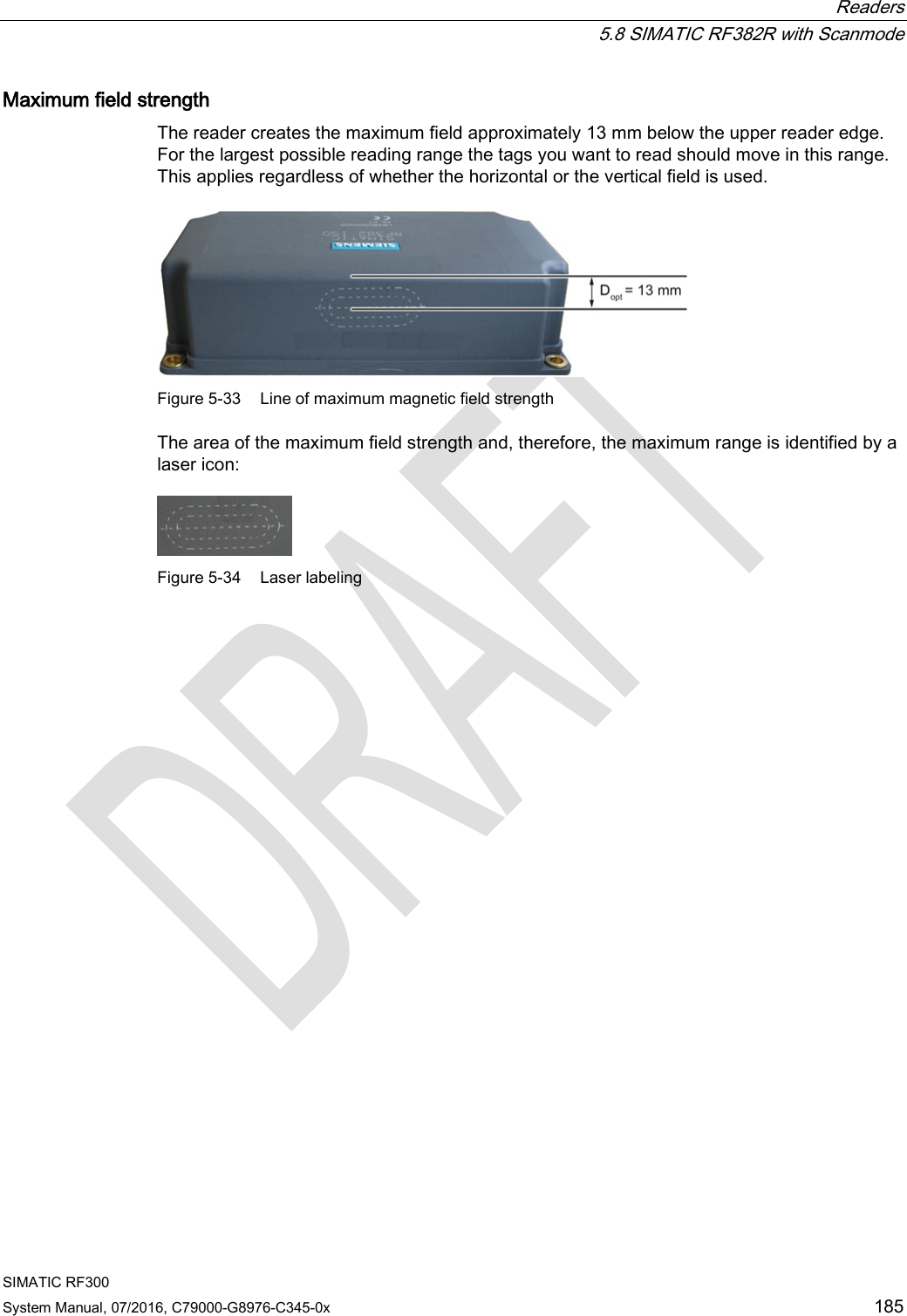  Readers  5.8 SIMATIC RF382R with Scanmode SIMATIC RF300 System Manual, 07/2016, C79000-G8976-C345-0x 185 Maximum field strength The reader creates the maximum field approximately 13 mm below the upper reader edge. For the largest possible reading range the tags you want to read should move in this range. This applies regardless of whether the horizontal or the vertical field is used.  Figure 5-33 Line of maximum magnetic field strength The area of the maximum field strength and, therefore, the maximum range is identified by a laser icon:  Figure 5-34 Laser labeling 