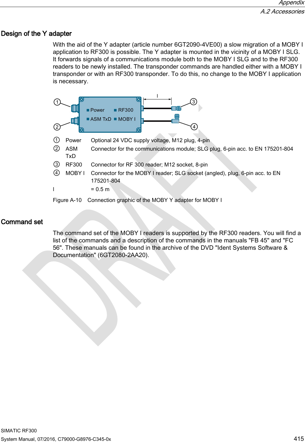  Appendix  A.2 Accessories SIMATIC RF300 System Manual, 07/2016, C79000-G8976-C345-0x 415 Design of the Y adapter With the aid of the Y adapter (article number 6GT2090-4VE00) a slow migration of a MOBY I application to RF300 is possible. The Y adapter is mounted in the vicinity of a MOBY I SLG. It forwards signals of a communications module both to the MOBY I SLG and to the RF300 readers to be newly installed. The transponder commands are handled either with a MOBY I transponder or with an RF300 transponder. To do this, no change to the MOBY I application is necessary.  ① Power Optional 24 VDC supply voltage, M12 plug, 4-pin ②  ASM TxD Connector for the communications module; SLG plug, 6-pin acc. to EN 175201-804 ③ RF300 Connector for RF 300 reader; M12 socket, 8-pin ④ MOBY l Connector for the MOBY I reader; SLG socket (angled), plug, 6-pin acc. to EN 175201-804 l  = 0.5 m Figure A-10 Connection graphic of the MOBY Y adapter for MOBY I Command set The command set of the MOBY I readers is supported by the RF300 readers. You will find a list of the commands and a description of the commands in the manuals &quot;FB 45&quot; and &quot;FC 56&quot;. These manuals can be found in the archive of the DVD &quot;Ident Systems Software &amp; Documentation&quot; (6GT2080-2AA20). 