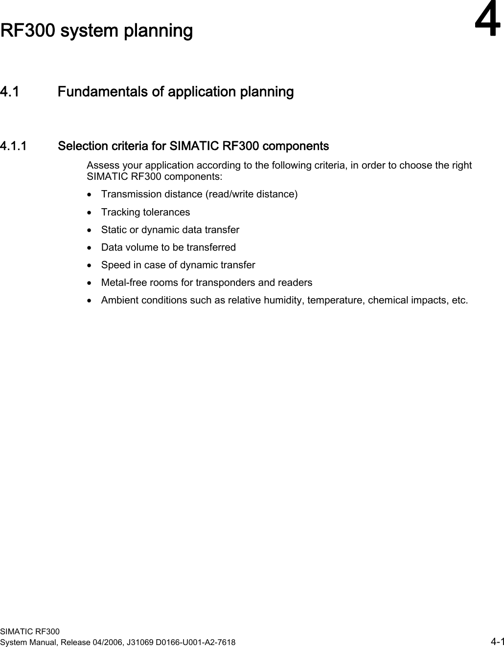 SIMATIC RF300 System Manual, Release 04/2006, J31069 D0166-U001-A2-7618  4-1 RF300 system planning  44.1 4.1 Fundamentals of application planning 4.1.1  Selection criteria for SIMATIC RF300 components Assess your application according to the following criteria, in order to choose the right SIMATIC RF300 components:  • Transmission distance (read/write distance) • Tracking tolerances • Static or dynamic data transfer • Data volume to be transferred • Speed in case of dynamic transfer • Metal-free rooms for transponders and readers • Ambient conditions such as relative humidity, temperature, chemical impacts, etc. 