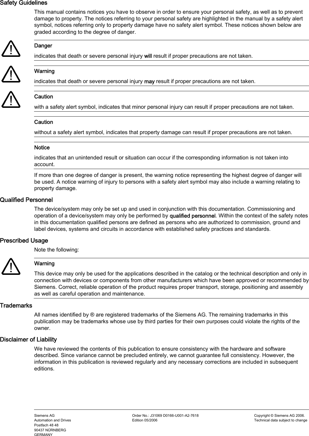      Safety Guidelines This manual contains notices you have to observe in order to ensure your personal safety, as well as to prevent damage to property. The notices referring to your personal safety are highlighted in the manual by a safety alert symbol, notices referring only to property damage have no safety alert symbol. These notices shown below are graded according to the degree of danger.    Danger indicates that death or severe personal injury will result if proper precautions are not taken.    Warning indicates that death or severe personal injury may result if proper precautions are not taken.    Caution with a safety alert symbol, indicates that minor personal injury can result if proper precautions are not taken.  Caution without a safety alert symbol, indicates that property damage can result if proper precautions are not taken.  Notice indicates that an unintended result or situation can occur if the corresponding information is not taken into account. If more than one degree of danger is present, the warning notice representing the highest degree of danger will be used. A notice warning of injury to persons with a safety alert symbol may also include a warning relating to property damage. Qualified Personnel The device/system may only be set up and used in conjunction with this documentation. Commissioning and operation of a device/system may only be performed by qualified personnel. Within the context of the safety notes in this documentation qualified persons are defined as persons who are authorized to commission, ground and label devices, systems and circuits in accordance with established safety practices and standards. Prescribed Usage Note the following:    Warning This device may only be used for the applications described in the catalog or the technical description and only in connection with devices or components from other manufacturers which have been approved or recommended by Siemens. Correct, reliable operation of the product requires proper transport, storage, positioning and assembly as well as careful operation and maintenance. Trademarks All names identified by ® are registered trademarks of the Siemens AG. The remaining trademarks in this publication may be trademarks whose use by third parties for their own purposes could violate the rights of the owner. Disclaimer of Liability We have reviewed the contents of this publication to ensure consistency with the hardware and software described. Since variance cannot be precluded entirely, we cannot guarantee full consistency. However, the information in this publication is reviewed regularly and any necessary corrections are included in subsequent editions.    Siemens AG Automation and Drives Postfach 48 48 90437 NÜRNBERG GERMANY Order No.: J31069 D0166-U001-A2-7618 Edition 05/2006 Copyright © Siemens AG 2006. Technical data subject to change