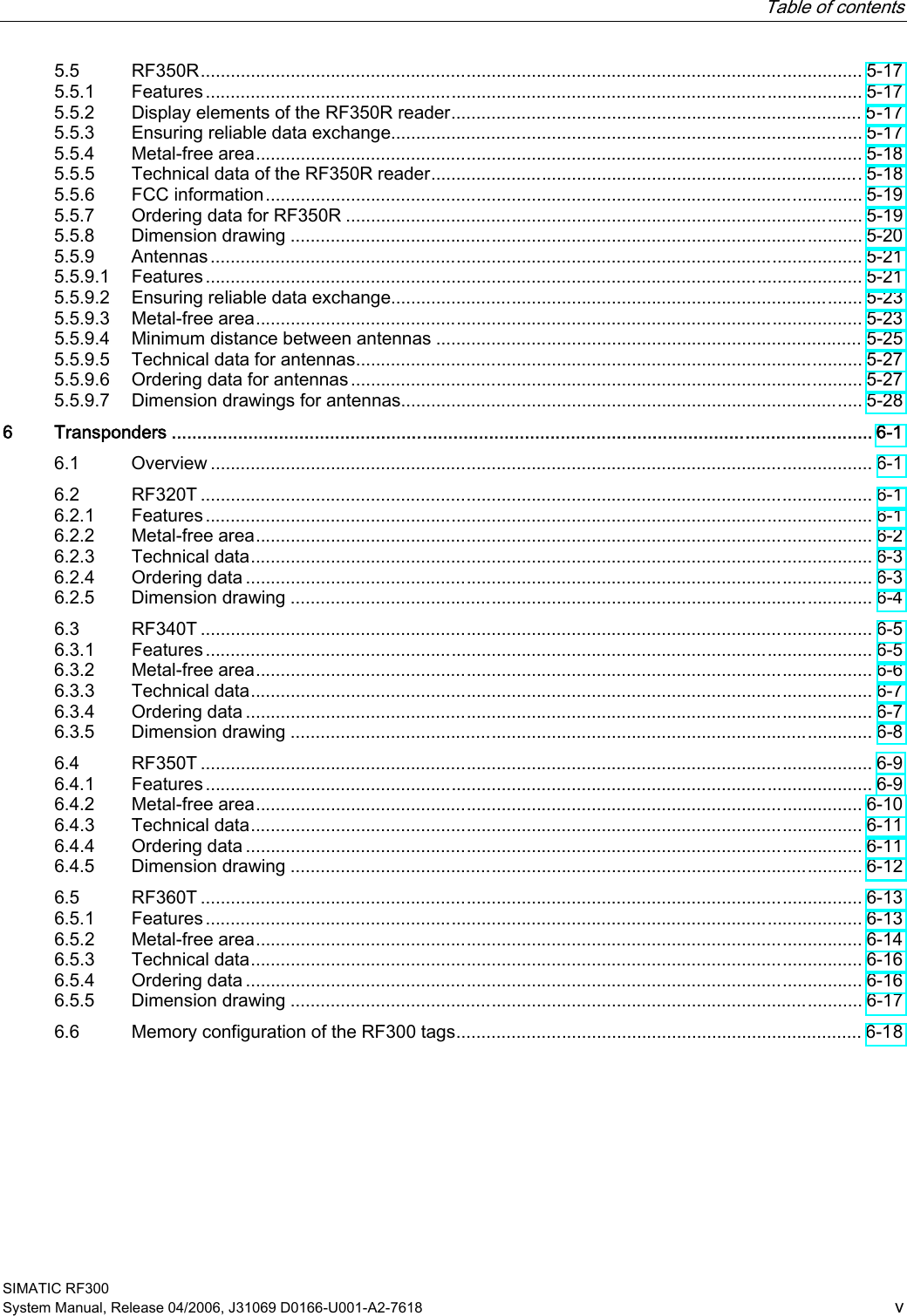   Table of contents SIMATIC RF300 System Manual, Release 04/2006, J31069 D0166-U001-A2-7618  v 5.5  RF350R.................................................................................................................................... 5-17 5.5.1  Features................................................................................................................................... 5-17 5.5.2  Display elements of the RF350R reader.................................................................................. 5-17 5.5.3  Ensuring reliable data exchange.............................................................................................. 5-17 5.5.4  Metal-free area......................................................................................................................... 5-18 5.5.5  Technical data of the RF350R reader...................................................................................... 5-18 5.5.6  FCC information....................................................................................................................... 5-19 5.5.7  Ordering data for RF350R ....................................................................................................... 5-19 5.5.8  Dimension drawing .................................................................................................................. 5-20 5.5.9  Antennas.................................................................................................................................. 5-21 5.5.9.1  Features................................................................................................................................... 5-21 5.5.9.2  Ensuring reliable data exchange.............................................................................................. 5-23 5.5.9.3  Metal-free area......................................................................................................................... 5-23 5.5.9.4  Minimum distance between antennas ..................................................................................... 5-25 5.5.9.5  Technical data for antennas..................................................................................................... 5-27 5.5.9.6  Ordering data for antennas...................................................................................................... 5-27 5.5.9.7  Dimension drawings for antennas............................................................................................ 5-28 6  Transponders ......................................................................................................................................... 6-1 6.1  Overview .................................................................................................................................... 6-1 6.2  RF320T ...................................................................................................................................... 6-1 6.2.1  Features..................................................................................................................................... 6-1 6.2.2  Metal-free area........................................................................................................................... 6-2 6.2.3  Technical data............................................................................................................................ 6-3 6.2.4  Ordering data ............................................................................................................................. 6-3 6.2.5  Dimension drawing .................................................................................................................... 6-4 6.3  RF340T ...................................................................................................................................... 6-5 6.3.1  Features..................................................................................................................................... 6-5 6.3.2  Metal-free area........................................................................................................................... 6-6 6.3.3  Technical data............................................................................................................................ 6-7 6.3.4  Ordering data ............................................................................................................................. 6-7 6.3.5  Dimension drawing .................................................................................................................... 6-8 6.4  RF350T ...................................................................................................................................... 6-9 6.4.1  Features..................................................................................................................................... 6-9 6.4.2  Metal-free area......................................................................................................................... 6-10 6.4.3  Technical data.......................................................................................................................... 6-11 6.4.4  Ordering data ........................................................................................................................... 6-11 6.4.5  Dimension drawing .................................................................................................................. 6-12 6.5  RF360T .................................................................................................................................... 6-13 6.5.1  Features................................................................................................................................... 6-13 6.5.2  Metal-free area......................................................................................................................... 6-14 6.5.3  Technical data.......................................................................................................................... 6-16 6.5.4  Ordering data ........................................................................................................................... 6-16 6.5.5  Dimension drawing .................................................................................................................. 6-17 6.6  Memory configuration of the RF300 tags................................................................................. 6-18 