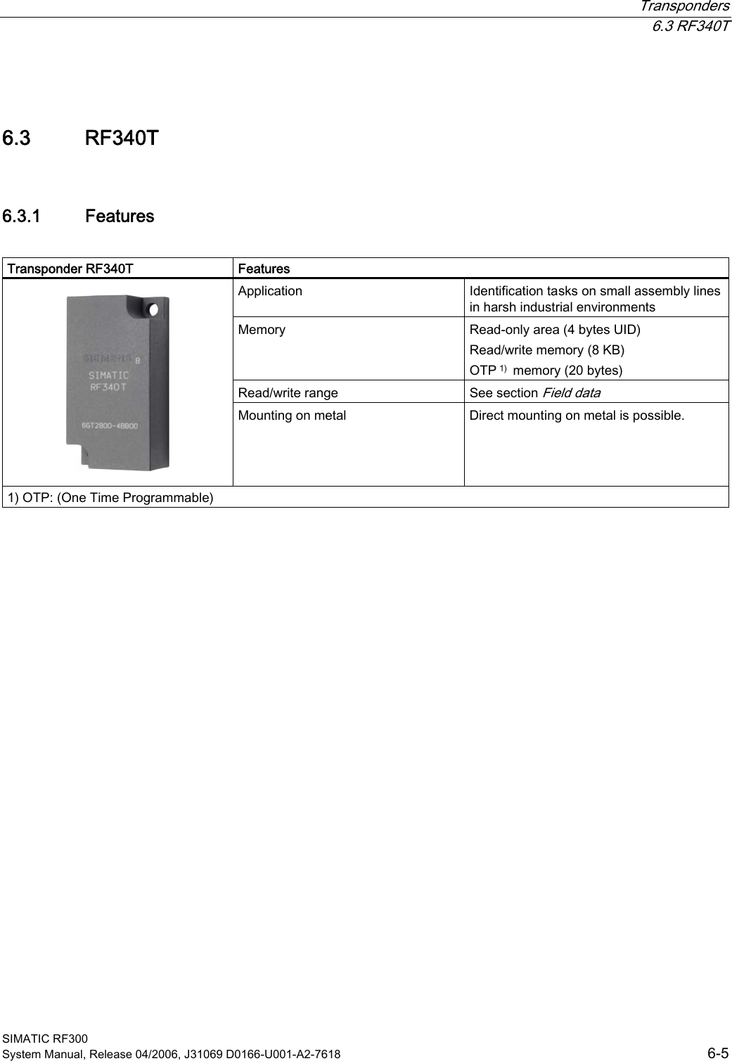  Transponders  6.3 RF340T SIMATIC RF300 System Manual, Release 04/2006, J31069 D0166-U001-A2-7618  6-5 6.3 6.3 RF340T 6.3.1  Features  Transponder RF340T  Features Application  Identification tasks on small assembly lines in harsh industrial environments Memory  Read-only area (4 bytes UID)  Read/write memory (8 KB) OTP 1)  memory (20 bytes)  Read/write range  See section Field data    Mounting on metal  Direct mounting on metal is possible. 1) OTP: (One Time Programmable)  