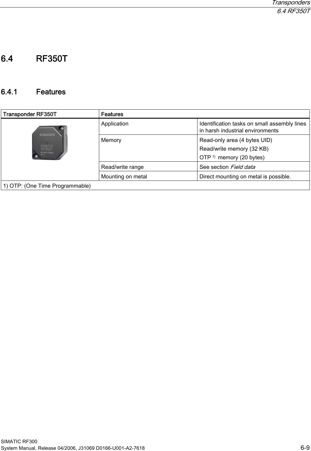  Transponders  6.4 RF350T SIMATIC RF300 System Manual, Release 04/2006, J31069 D0166-U001-A2-7618  6-9 6.4 6.4 RF350T 6.4.1  Features  Transponder RF350T  Features Application  Identification tasks on small assembly lines in harsh industrial environments Memory  Read-only area (4 bytes UID)  Read/write memory (32 KB)  OTP 1)  memory (20 bytes) Read/write range  See section Field data    Mounting on metal  Direct mounting on metal is possible. 1) OTP: (One Time Programmable)  