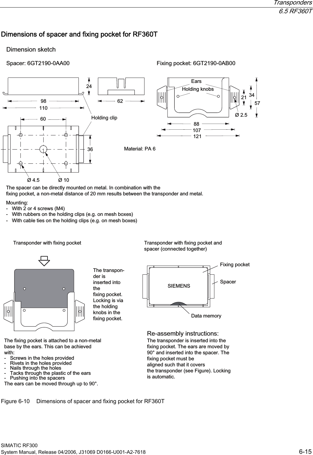  Transponders  6.5 RF360T SIMATIC RF300 System Manual, Release 04/2006, J31069 D0166-U001-A2-7618  6-15 Dimensions of spacer and fixing pocket for RF360T +ROGLQJFOLS7KHVSDFHUFDQEHGLUHFWO\PRXQWHGRQPHWDO,QFRPELQDWLRQZLWKWKHIL[LQJSRFNHWDQRQPHWDOGLVWDQFHRIPPUHVXOWVEHWZHHQWKHWUDQVSRQGHUDQGPHWDO0RXQWLQJ:LWKRUVFUHZV0:LWKUXEEHUVRQWKHKROGLQJFOLSVHJRQPHVKER[HV:LWKFDEOHWLHVRQWKHKROGLQJFOLSVHJRQPHVKER[HV(DUV+ROGLQJNQREV&apos;LPHQVLRQVNHWFK6SDFHU*7$$ )L[LQJSRFNHW*7$%7KHIL[LQJSRFNHWLVDWWDFKHGWRDQRQPHWDOEDVHE\WKHHDUV7KLVFDQEHDFKLHYHGZLWK6FUHZVLQWKHKROHVSURYLGHG5LYHWVLQWKHKROHVSURYLGHG1DLOVWKURXJKWKHKROHV7DFNVWKURXJKWKHSODVWLFRIWKHHDUV3XVKLQJLQWRWKHVSDFHUV7KHHDUVFDQEHPRYHGWKURXJKXSWRr7KHWUDQVSRQGHULVLQVHUWHGLQWRWKHIL[LQJSRFNHW/RFNLQJLVYLDWKHKROGLQJNQREVLQWKHIL[LQJSRFNHW &apos;DWDPHPRU\6SDFHU)L[LQJSRFNHW7KHWUDQVSRQGHULVLQVHUWHGLQWRWKHIL[LQJSRFNHW7KHHDUVDUHPRYHGE\rDQGLQVHUWHGLQWRWKHVSDFHU7KHIL[LQJSRFNHWPXVWEHDOLJQHGVXFKWKDWLWFRYHUVWKHWUDQVSRQGHUVHH)LJXUH/RFNLQJLVDXWRPDWLF7UDQVSRQGHUZLWKIL[LQJSRFNHW 7UDQVSRQGHUZLWKIL[LQJSRFNHWDQGVSDFHUFRQQHFWHGWRJHWKHU0DWHULDO3$5HDVVHPEO\LQVWUXFWLRQV6,(0(16 Figure 6-10  Dimensions of spacer and fixing pocket for RF360T 
