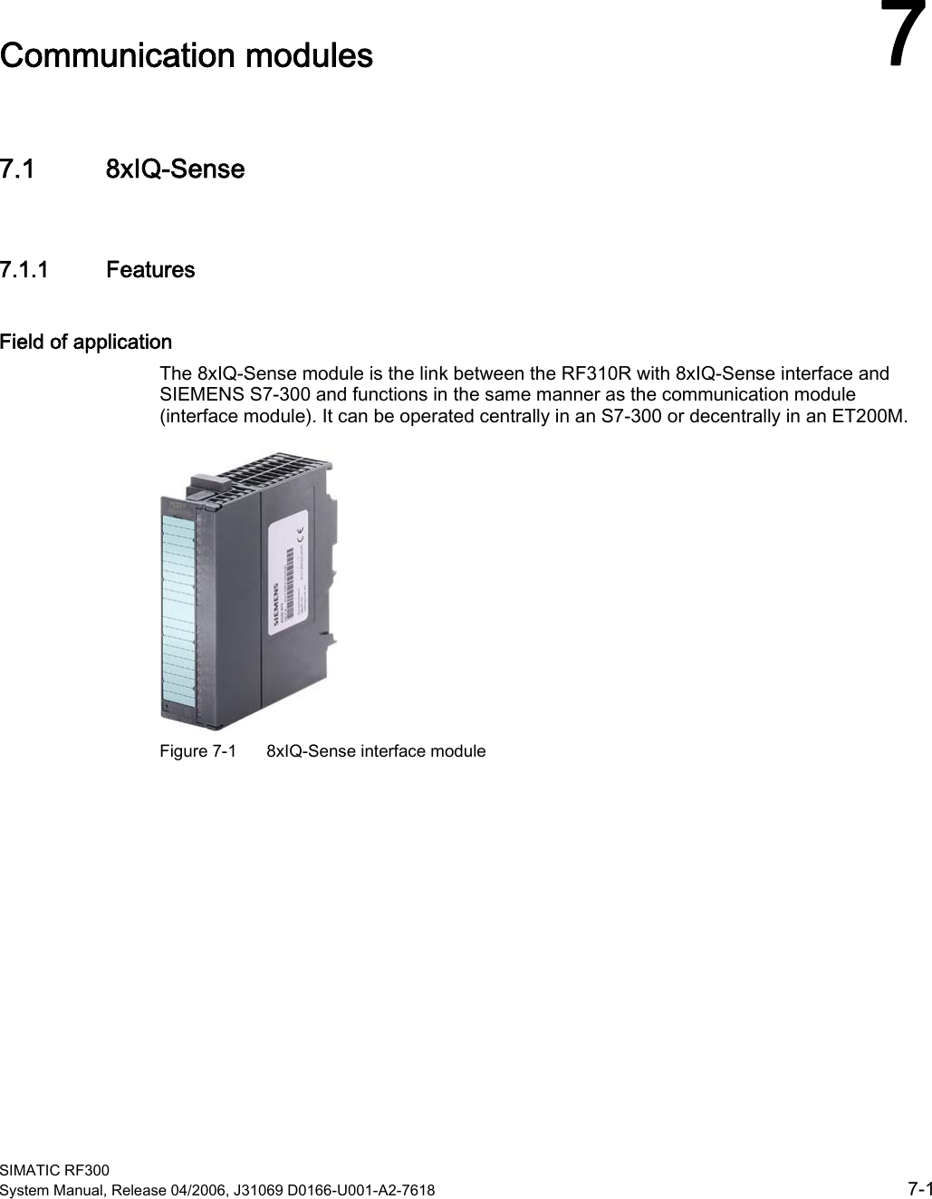  SIMATIC RF300 System Manual, Release 04/2006, J31069 D0166-U001-A2-7618  7-1 Communication modules  77.1 7.1 8xIQ-Sense 7.1.1  Features Field of application The 8xIQ-Sense module is the link between the RF310R with 8xIQ-Sense interface and SIEMENS S7-300 and functions in the same manner as the communication module (interface module). It can be operated centrally in an S7-300 or decentrally in an ET200M.  Figure 7-1  8xIQ-Sense interface module 