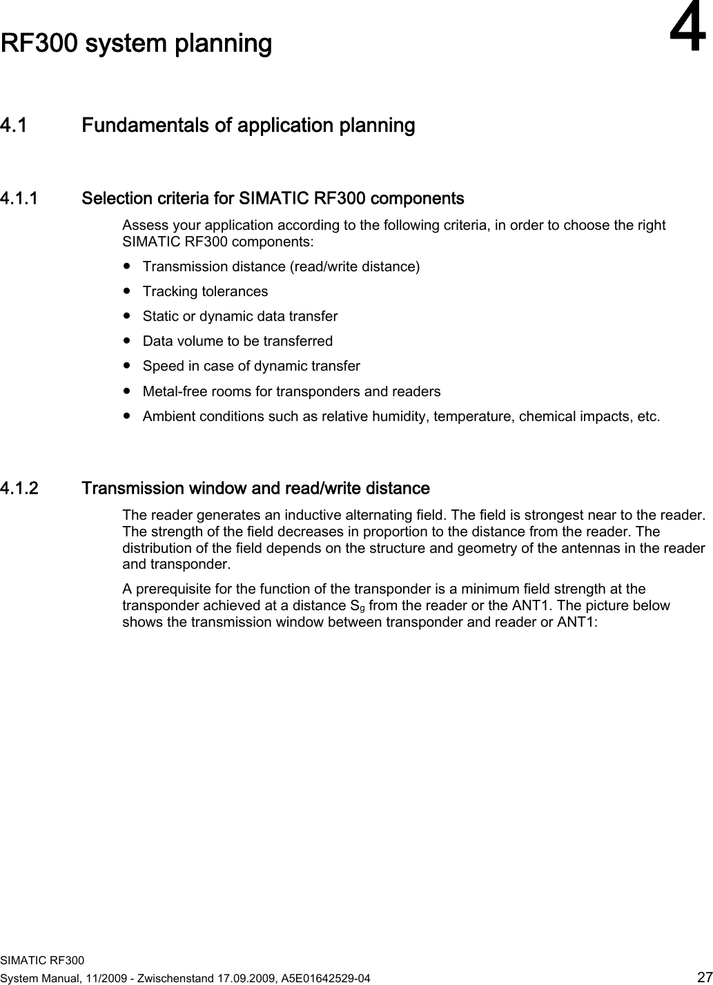  SIMATIC RF300 System Manual, 11/2009 - Zwischenstand 17.09.2009, A5E01642529-04  27 RF300 system planning 44.1 Fundamentals of application planning 4.1.1 Selection criteria for SIMATIC RF300 components Assess your application according to the following criteria, in order to choose the right SIMATIC RF300 components:  ● Transmission distance (read/write distance) ● Tracking tolerances ● Static or dynamic data transfer ● Data volume to be transferred ● Speed in case of dynamic transfer ● Metal-free rooms for transponders and readers ● Ambient conditions such as relative humidity, temperature, chemical impacts, etc. 4.1.2 Transmission window and read/write distance The reader generates an inductive alternating field. The field is strongest near to the reader. The strength of the field decreases in proportion to the distance from the reader. The distribution of the field depends on the structure and geometry of the antennas in the reader and transponder.  A prerequisite for the function of the transponder is a minimum field strength at the transponder achieved at a distance Sg from the reader or the ANT1. The picture below shows the transmission window between transponder and reader or ANT1: 