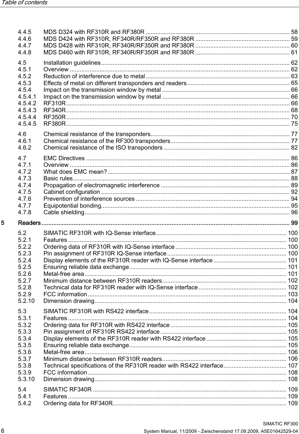 Table of contents      SIMATIC RF300 6  System Manual, 11/2009 - Zwischenstand 17.09.2009, A5E01642529-04 4.4.5  MDS D324 with RF310R and RF380R ....................................................................................... 58 4.4.6  MDS D424 with RF310R, RF340R/RF350R and RF380R ......................................................... 59 4.4.7  MDS D428 with RF310R, RF340R/RF350R and RF380R ......................................................... 60 4.4.8  MDS D460 with RF310R, RF340R/RF350R and RF380R ......................................................... 61 4.5  Installation guidelines.................................................................................................................. 62 4.5.1  Overview ..................................................................................................................................... 62 4.5.2  Reduction of interference due to metal ....................................................................................... 63 4.5.3  Effects of metal on different transponders and readers.............................................................. 65 4.5.4  Impact on the transmission window by metal ............................................................................. 66 4.5.4.1  Impact on the transmission window by metal ............................................................................. 66 4.5.4.2  RF310R....................................................................................................................................... 66 4.5.4.3  RF340R....................................................................................................................................... 68 4.5.4.4  RF350R....................................................................................................................................... 70 4.5.4.5  RF380R....................................................................................................................................... 75 4.6  Chemical resistance of the transponders.................................................................................... 77 4.6.1  Chemical resistance of the RF300 transponders........................................................................ 77 4.6.2  Chemical resistance of the ISO transponders ............................................................................ 82 4.7  EMC Directives ........................................................................................................................... 86 4.7.1  Overview ..................................................................................................................................... 86 4.7.2  What does EMC mean?.............................................................................................................. 87 4.7.3  Basic rules................................................................................................................................... 88 4.7.4  Propagation of electromagnetic interference .............................................................................. 89 4.7.5  Cabinet configuration .................................................................................................................. 92 4.7.6  Prevention of interference sources .............................................................................................94 4.7.7  Equipotential bonding.................................................................................................................. 95 4.7.8  Cable shielding............................................................................................................................ 96 5  Readers................................................................................................................................................... 99 5.2  SIMATIC RF310R with IQ-Sense interface............................................................................... 100 5.2.1  Features .................................................................................................................................... 100 5.2.2  Ordering data of RF310R with IQ-Sense interface ................................................................... 100 5.2.3  Pin assignment of RF310R IQ-Sense interface........................................................................ 100 5.2.4  Display elements of the RF310R reader with IQ-Sense interface ............................................ 101 5.2.5  Ensuring reliable data exchange............................................................................................... 101 5.2.6  Metal-free area.......................................................................................................................... 101 5.2.7  Minimum distance between RF310R readers........................................................................... 102 5.2.8  Technical data for RF310R reader with IQ-Sense interface..................................................... 102 5.2.9  FCC information ........................................................................................................................ 103 5.2.10  Dimension drawing.................................................................................................................... 104 5.3  SIMATIC RF310R with RS422 interface................................................................................... 104 5.3.1  Features .................................................................................................................................... 104 5.3.2  Ordering data for RF310R with RS422 interface ...................................................................... 105 5.3.3  Pin assignment of RF310R RS422 interface ............................................................................ 105 5.3.4  Display elements of the RF310R reader with RS422 interface ................................................ 105 5.3.5  Ensuring reliable data exchange............................................................................................... 105 5.3.6  Metal-free area.......................................................................................................................... 106 5.3.7  Minimum distance between RF310R readers........................................................................... 106 5.3.8  Technical specifications of the RF310R reader with RS422 interface...................................... 107 5.3.9  FCC information ........................................................................................................................ 108 5.3.10  Dimension drawing.................................................................................................................... 108 5.4  SIMATIC RF340R ..................................................................................................................... 109 5.4.1  Features .................................................................................................................................... 109 5.4.2  Ordering data for RF340R......................................................................................................... 109 