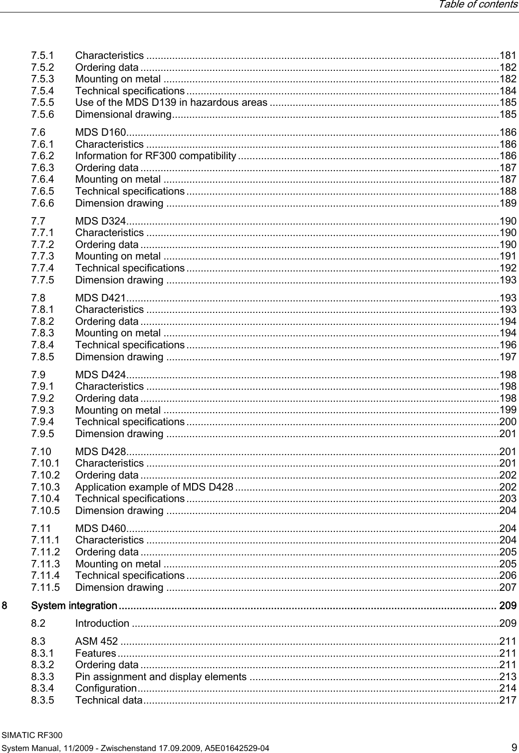   Table of contents   SIMATIC RF300 System Manual, 11/2009 - Zwischenstand 17.09.2009, A5E01642529-04  9 7.5.1  Characteristics ...........................................................................................................................181 7.5.2  Ordering data .............................................................................................................................182 7.5.3  Mounting on metal .....................................................................................................................182 7.5.4  Technical specifications .............................................................................................................184 7.5.5  Use of the MDS D139 in hazardous areas ................................................................................185 7.5.6  Dimensional drawing..................................................................................................................185 7.6  MDS D160..................................................................................................................................186 7.6.1  Characteristics ...........................................................................................................................186 7.6.2  Information for RF300 compatibility ...........................................................................................186 7.6.3  Ordering data .............................................................................................................................187 7.6.4  Mounting on metal .....................................................................................................................187 7.6.5  Technical specifications .............................................................................................................188 7.6.6  Dimension drawing ....................................................................................................................189 7.7  MDS D324..................................................................................................................................190 7.7.1  Characteristics ...........................................................................................................................190 7.7.2  Ordering data .............................................................................................................................190 7.7.3  Mounting on metal .....................................................................................................................191 7.7.4  Technical specifications .............................................................................................................192 7.7.5  Dimension drawing ....................................................................................................................193 7.8  MDS D421..................................................................................................................................193 7.8.1  Characteristics ...........................................................................................................................193 7.8.2  Ordering data .............................................................................................................................194 7.8.3  Mounting on metal .....................................................................................................................194 7.8.4  Technical specifications .............................................................................................................196 7.8.5  Dimension drawing ....................................................................................................................197 7.9  MDS D424..................................................................................................................................198 7.9.1  Characteristics ...........................................................................................................................198 7.9.2  Ordering data .............................................................................................................................198 7.9.3  Mounting on metal .....................................................................................................................199 7.9.4  Technical specifications .............................................................................................................200 7.9.5  Dimension drawing ....................................................................................................................201 7.10  MDS D428..................................................................................................................................201 7.10.1  Characteristics ...........................................................................................................................201 7.10.2  Ordering data .............................................................................................................................202 7.10.3  Application example of MDS D428 ............................................................................................202 7.10.4  Technical specifications .............................................................................................................203 7.10.5  Dimension drawing ....................................................................................................................204 7.11  MDS D460..................................................................................................................................204 7.11.1  Characteristics ...........................................................................................................................204 7.11.2  Ordering data .............................................................................................................................205 7.11.3  Mounting on metal .....................................................................................................................205 7.11.4  Technical specifications .............................................................................................................206 7.11.5  Dimension drawing ....................................................................................................................207 8  System integration................................................................................................................................. 209 8.2  Introduction ................................................................................................................................209 8.3  ASM 452 ....................................................................................................................................211 8.3.1  Features.....................................................................................................................................211 8.3.2  Ordering data .............................................................................................................................211 8.3.3  Pin assignment and display elements .......................................................................................213 8.3.4  Configuration..............................................................................................................................214 8.3.5  Technical data............................................................................................................................217 