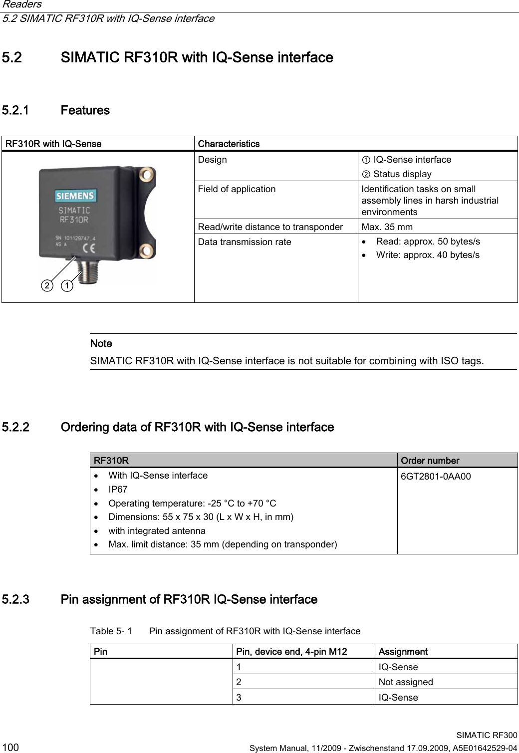 Readers   5.2 SIMATIC RF310R with IQ-Sense interface  SIMATIC RF300 100  System Manual, 11/2009 - Zwischenstand 17.09.2009, A5E01642529-04 5.2 SIMATIC RF310R with IQ-Sense interface 5.2.1 Features  RF310R with IQ-Sense   Characteristics Design  ① IQ-Sense interface ② Status display Field of application  Identification tasks on small assembly lines in harsh industrial environments Read/write distance to transponder  Max. 35 mm    Data transmission rate   Read: approx. 50 bytes/s  Write: approx. 40 bytes/s    Note SIMATIC RF310R with IQ-Sense interface is not suitable for combining with ISO tags.  5.2.2 Ordering data of RF310R with IQ-Sense interface  RF310R  Order number  With IQ-Sense interface  IP67  Operating temperature: -25 °C to +70 °C  Dimensions: 55 x 75 x 30 (L x W x H, in mm)  with integrated antenna  Max. limit distance: 35 mm (depending on transponder) 6GT2801-0AA00  5.2.3 Pin assignment of RF310R IQ-Sense interface Table 5- 1  Pin assignment of RF310R with IQ-Sense interface Pin  Pin, device end, 4-pin M12  Assignment 1  IQ-Sense 2  Not assigned  3  IQ-Sense 
