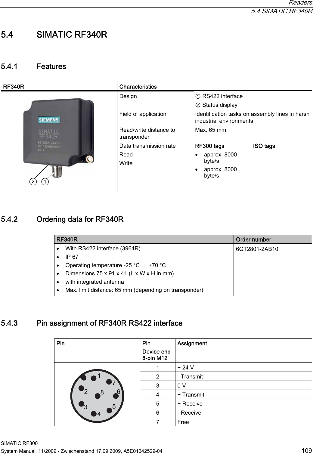  Readers  5.4 SIMATIC RF340R SIMATIC RF300 System Manual, 11/2009 - Zwischenstand 17.09.2009, A5E01642529-04  109 5.4 SIMATIC RF340R 5.4.1 Features  RF340R   Characteristics Design  ① RS422 interface ② Status display Field of application  Identification tasks on assembly lines in harsh industrial environments Read/write distance to transponder Max. 65 mm RF300 tags ISO tags     Data transmission rate Read Write  approx. 8000 byte/s  approx. 8000 byte/s  5.4.2 Ordering data for RF340R  RF340R  Order number  With RS422 interface (3964R)  IP 67  Operating temperature -25 °C … +70 °C  Dimensions 75 x 91 x 41 (L x W x H in mm)  with integrated antenna  Max. limit distance: 65 mm (depending on transponder) 6GT2801-2AB10 5.4.3 Pin assignment of RF340R RS422 interface  Pin  Pin Device end 8-pin M12 Assignment 1  + 24 V 2  - Transmit 3  0 V 4  + Transmit 5  + Receive 6  - Receive   7  Free 