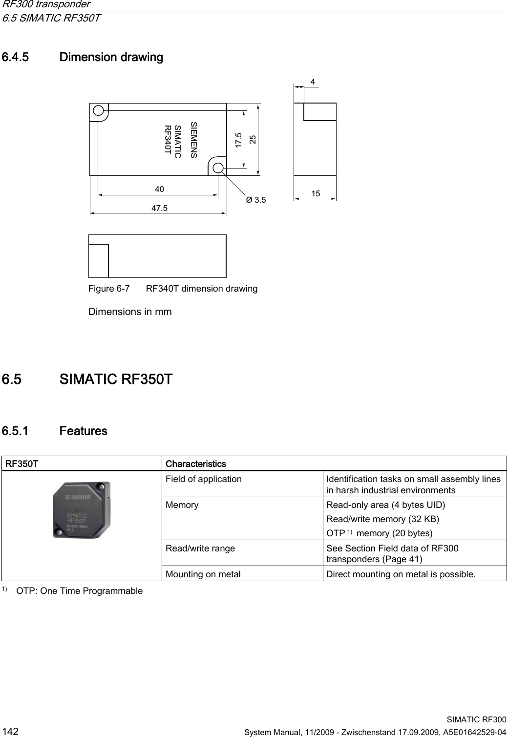 RF300 transponder   6.5 SIMATIC RF350T  SIMATIC RF300 142  System Manual, 11/2009 - Zwischenstand 17.09.2009, A5E01642529-04 6.4.5 Dimension drawing 6,(0(166,0$7,&amp;5)7 Figure 6-7  RF340T dimension drawing Dimensions in mm  6.5 SIMATIC RF350T 6.5.1 Features  RF350T   Characteristics Field of application  Identification tasks on small assembly lines in harsh industrial environments Memory  Read-only area (4 bytes UID)  Read/write memory (32 KB)  OTP 1)  memory (20 bytes) Read/write range  See Section Field data of RF300 transponders (Page 41)    Mounting on metal  Direct mounting on metal is possible. 1)   OTP: One Time Programmable 