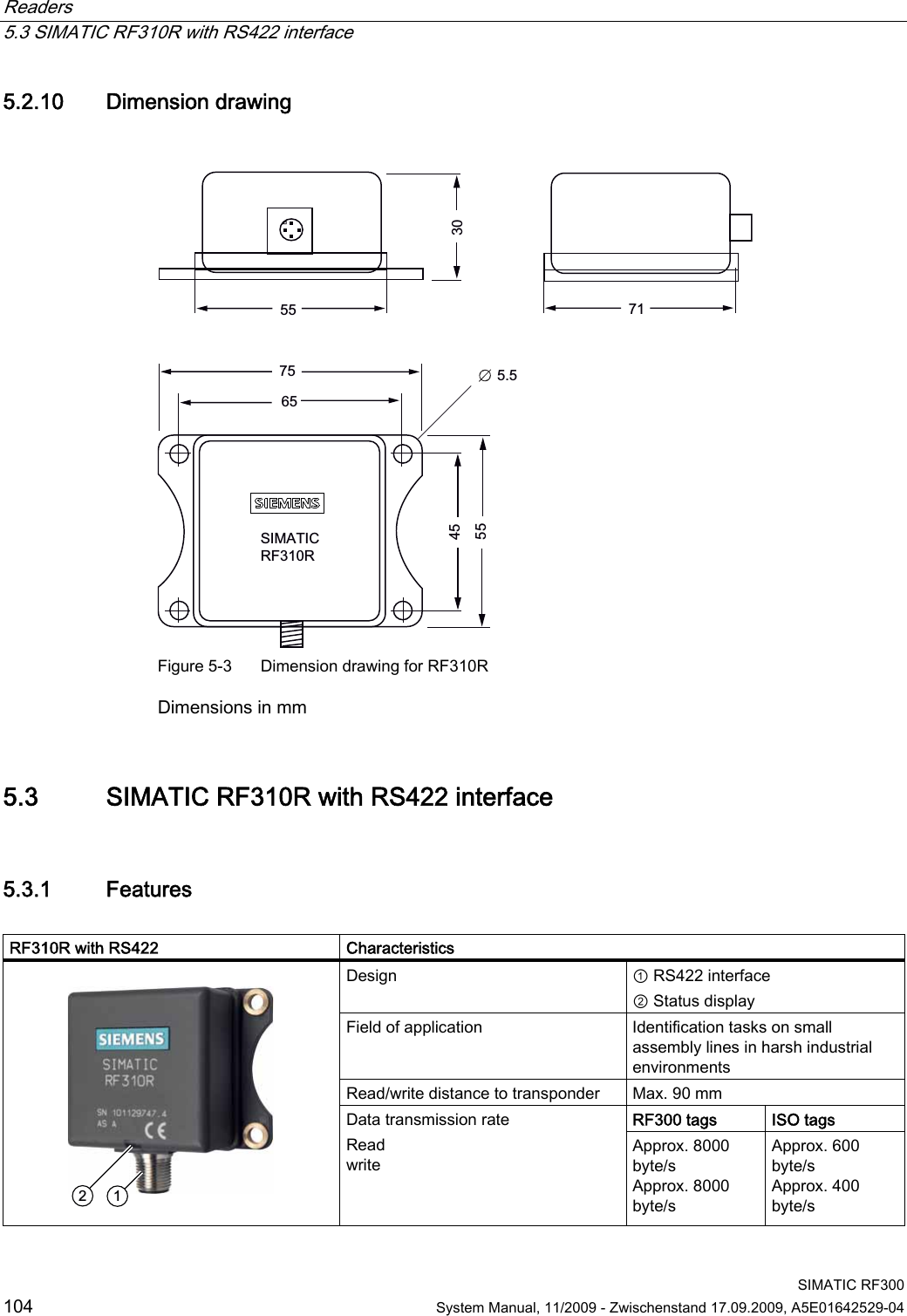 Readers   5.3 SIMATIC RF310R with RS422 interface  SIMATIC RF300 104  System Manual, 11/2009 - Zwischenstand 17.09.2009, A5E01642529-04 5.2.10 Dimension drawing   6,0$7,&amp;5)5 Figure 5-3  Dimension drawing for RF310R Dimensions in mm 5.3 SIMATIC RF310R with RS422 interface 5.3.1 Features  RF310R with RS422   Characteristics Design  ① RS422 interface ② Status display Field of application  Identification tasks on small assembly lines in harsh industrial environments Read/write distance to transponder  Max. 90 mm RF300 tags ISO tags    Data transmission rate Read write Approx. 8000 byte/s Approx. 8000 byte/s Approx. 600 byte/s Approx. 400 byte/s 