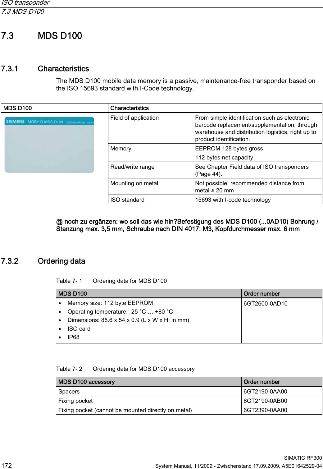 ISO transponder   7.3 MDS D100  SIMATIC RF300 172  System Manual, 11/2009 - Zwischenstand 17.09.2009, A5E01642529-04 7.3 MDS D100 7.3.1 Characteristics The MDS D100 mobile data memory is a passive, maintenance-free transponder based on the ISO 15693 standard with I-Code technology.  MDS D100  Characteristics Field of application  From simple identification such as electronic barcode replacement/supplementation, through warehouse and distribution logistics, right up to product identification. Memory  EEPROM 128 bytes gross 112 bytes net capacity Read/write range  See Chapter Field data of ISO transponders (Page 44). Mounting on metal  Not possible; recommended distance from metal ≥ 20 mm  ISO standard  15693 with I-code technology  @ noch zu ergänzen: wo soll das wie hin?Befestigung des MDS D100 (...0AD10) Bohrung / Stanzung max. 3,5 mm, Schraube nach DIN 4017: M3, Kopfdurchmesser max. 6 mm 7.3.2 Ordering data Table 7- 1  Ordering data for MDS D100 MDS D100  Order number  Memory size: 112 byte EEPROM  Operating temperature: -25 °C … +80 °C  Dimensions: 85.6 x 54 x 0.9 (L x W x H, in mm)  ISO card  IP68 6GT2600-0AD10   Table 7- 2  Ordering data for MDS D100 accessory MDS D100 accessory  Order number Spacers  6GT2190-0AA00 Fixing pocket  6GT2190-0AB00 Fixing pocket (cannot be mounted directly on metal)  6GT2390-0AA00 