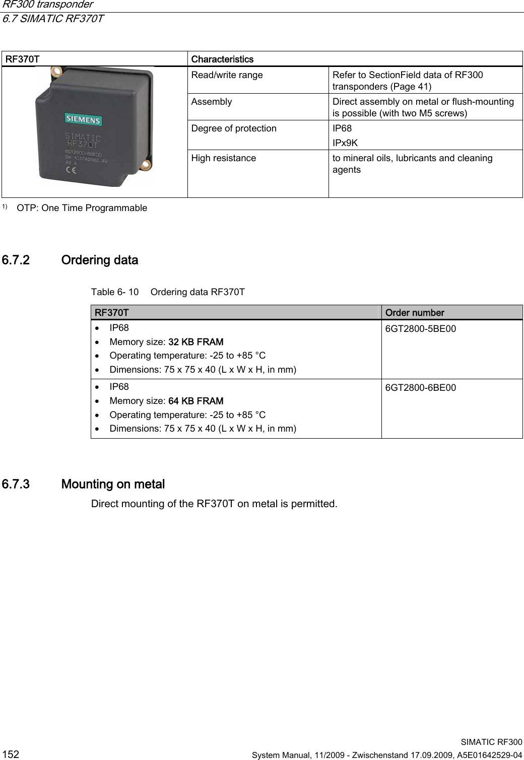 RF300 transponder   6.7 SIMATIC RF370T  SIMATIC RF300 152  System Manual, 11/2009 - Zwischenstand 17.09.2009, A5E01642529-04 RF370T  Characteristics Read/write range  Refer to SectionField data of RF300 transponders (Page 41) Assembly  Direct assembly on metal or flush-mounting is possible (with two M5 screws) Degree of protection  IP68 IPx9K   High resistance  to mineral oils, lubricants and cleaning agents 1)   OTP: One Time Programmable 6.7.2 Ordering data Table 6- 10  Ordering data RF370T RF370T  Order number  IP68  Memory size: 32 KB FRAM   Operating temperature: -25 to +85 °C  Dimensions: 75 x 75 x 40 (L x W x H, in mm) 6GT2800-5BE00  IP68  Memory size: 64 KB FRAM  Operating temperature: -25 to +85 °C  Dimensions: 75 x 75 x 40 (L x W x H, in mm) 6GT2800-6BE00 6.7.3 Mounting on metal Direct mounting of the RF370T on metal is permitted.  