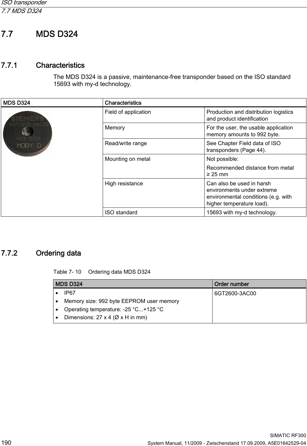 ISO transponder   7.7 MDS D324  SIMATIC RF300 190  System Manual, 11/2009 - Zwischenstand 17.09.2009, A5E01642529-04 7.7 MDS D324 7.7.1 Characteristics The MDS D324 is a passive, maintenance-free transponder based on the ISO standard 15693 with my-d technology.  MDS D324  Characteristics Field of application  Production and distribution logistics and product identification Memory  For the user, the usable application memory amounts to 992 byte. Read/write range  See Chapter Field data of ISO transponders (Page 44). Mounting on metal  Not possible:  Recommended distance from metal ≥ 25 mm High resistance  Can also be used in harsh environments under extreme environmental conditions (e.g. with higher temperature load).  ISO standard  15693 with my-d technology.  7.7.2 Ordering data Table 7- 10  Ordering data MDS D324 MDS D324  Order number  IP67  Memory size: 992 byte EEPROM user memory  Operating temperature: -25 °C...+125 °C  Dimensions: 27 x 4 (Ø x H in mm) 6GT2600-3AC00 