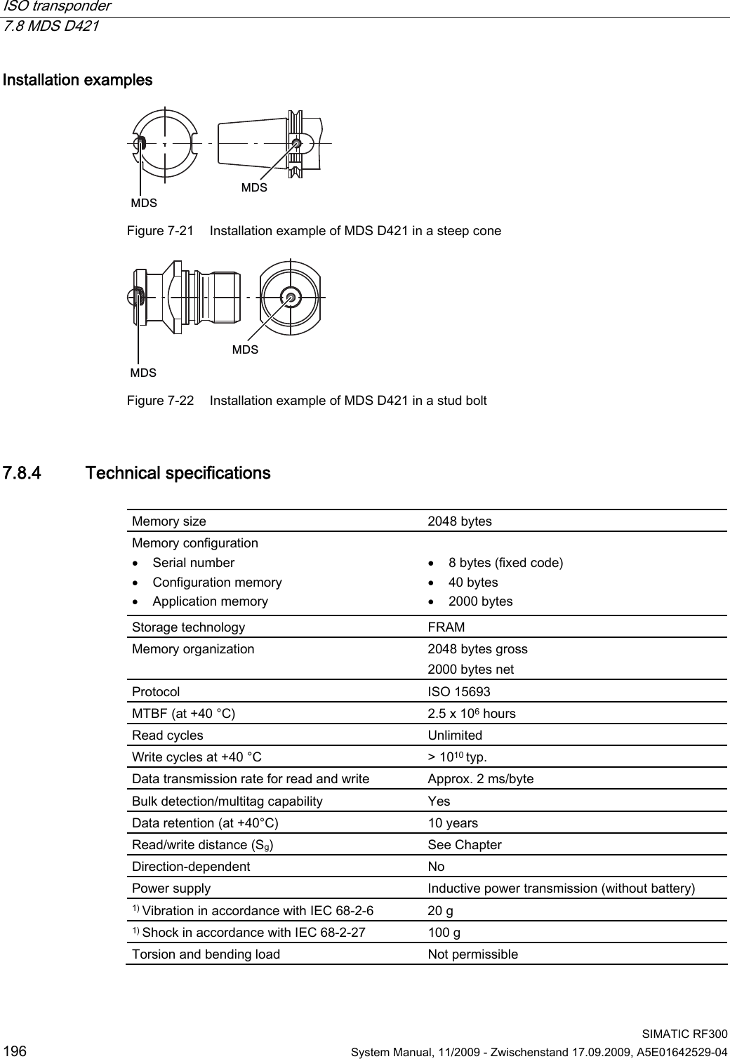 ISO transponder   7.8 MDS D421  SIMATIC RF300 196  System Manual, 11/2009 - Zwischenstand 17.09.2009, A5E01642529-04 Installation examples 0&apos;60&apos;6 Figure 7-21  Installation example of MDS D421 in a steep cone 0&apos;60&apos;6 Figure 7-22  Installation example of MDS D421 in a stud bolt 7.8.4 Technical specifications  Memory size  2048 bytes  Memory configuration  Serial number  Configuration memory  Application memory   8 bytes (fixed code)  40 bytes  2000 bytes Storage technology  FRAM Memory organization  2048 bytes gross 2000 bytes net Protocol  ISO 15693 MTBF (at +40 °C)  2.5 x 106 hours Read cycles  Unlimited Write cycles at +40 °C  &gt; 1010 typ. Data transmission rate for read and write  Approx. 2 ms/byte Bulk detection/multitag capability  Yes Data retention (at +40°C)  10 years Read/write distance (Sg)  See Chapter  Direction-dependent  No Power supply  Inductive power transmission (without battery) 1) Vibration in accordance with IEC 68-2-6  20 g 1) Shock in accordance with IEC 68-2-27  100 g Torsion and bending load  Not permissible 