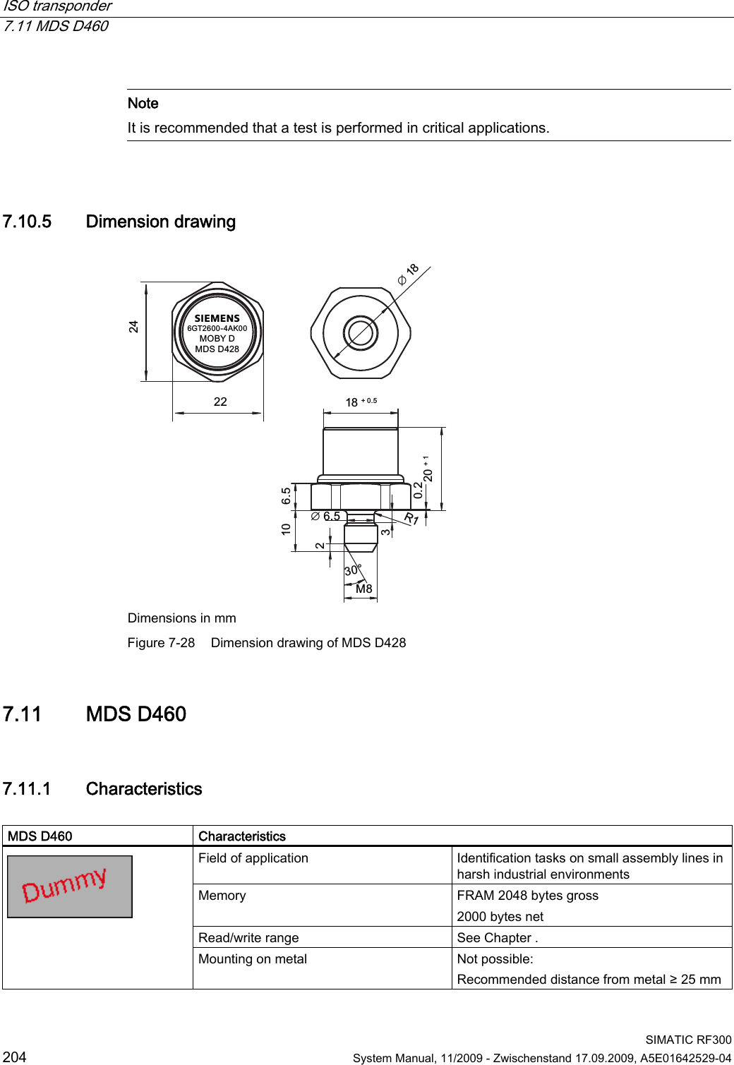 ISO transponder   7.11 MDS D460  SIMATIC RF300 204  System Manual, 11/2009 - Zwischenstand 17.09.2009, A5E01642529-04   Note It is recommended that a test is performed in critical applications.  7.10.5 Dimension drawing SIEMENS*7$.02%&lt;&apos;0&apos;6&apos;0rෘ 5ෘ Dimensions in mm Figure 7-28  Dimension drawing of MDS D428 7.11 MDS D460 7.11.1 Characteristics  MDS D460  Characteristics Field of application  Identification tasks on small assembly lines in harsh industrial environments Memory  FRAM 2048 bytes gross 2000 bytes net Read/write range  See Chapter .  Mounting on metal  Not possible:  Recommended distance from metal ≥ 25 mm 
