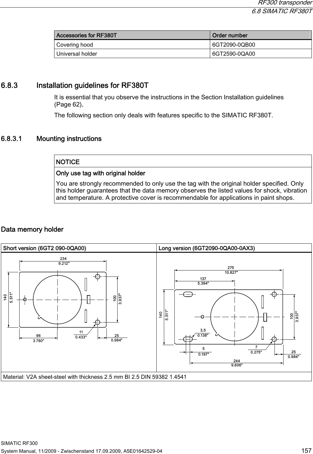  RF300 transponder  6.8 SIMATIC RF380T SIMATIC RF300 System Manual, 11/2009 - Zwischenstand 17.09.2009, A5E01642529-04  157 Accessories for RF380T  Order number Covering hood  6GT2090-0QB00 Universal holder  6GT2590-0QA00 6.8.3 Installation guidelines for RF380T It is essential that you observe the instructions in the Section Installation guidelines (Page 62). The following section only deals with features specific to the SIMATIC RF380T. 6.8.3.1 Mounting instructions  NOTICE  Only use tag with original holder You are strongly recommended to only use the tag with the original holder specified. Only this holder guarantees that the data memory observes the listed values for shock, vibration and temperature. A protective cover is recommendable for applications in paint shops.  Data memory holder  Short version (6GT2 090-0QA00)  Long version (6GT2090-0QA00-0AX3)    Material: V2A sheet-steel with thickness 2.5 mm BI 2.5 DIN 59382 1.4541 
