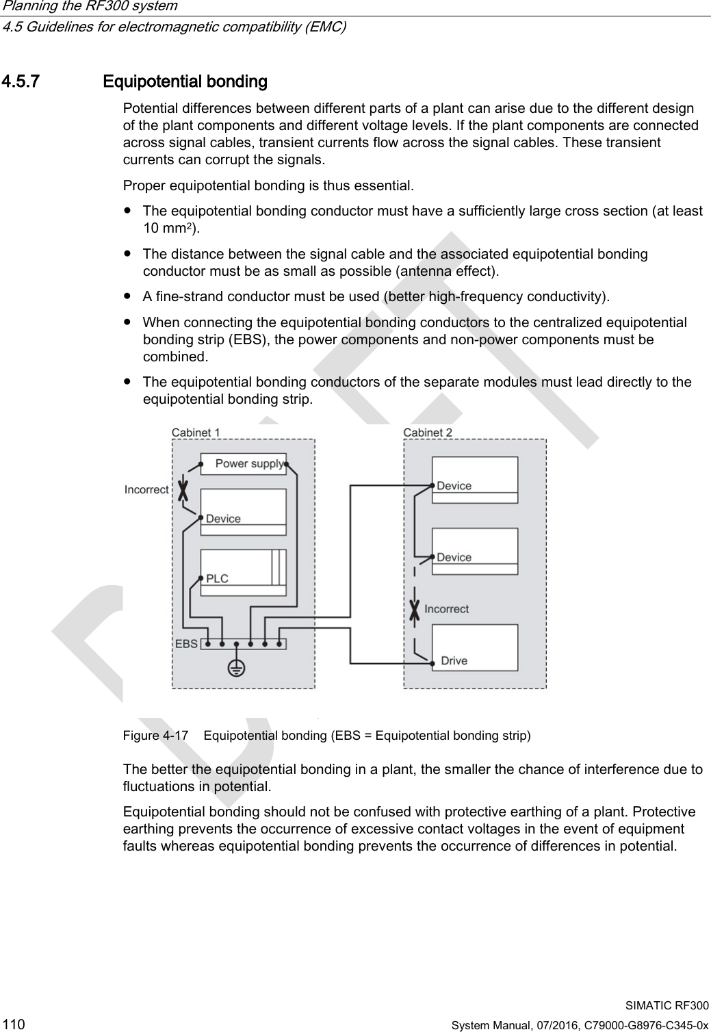 Planning the RF300 system   4.5 Guidelines for electromagnetic compatibility (EMC)  SIMATIC RF300 110 System Manual, 07/2016, C79000-G8976-C345-0x 4.5.7 Equipotential bonding Potential differences between different parts of a plant can arise due to the different design of the plant components and different voltage levels. If the plant components are connected across signal cables, transient currents flow across the signal cables. These transient currents can corrupt the signals. Proper equipotential bonding is thus essential.  ● The equipotential bonding conductor must have a sufficiently large cross section (at least 10 mm2). ● The distance between the signal cable and the associated equipotential bonding conductor must be as small as possible (antenna effect). ● A fine-strand conductor must be used (better high-frequency conductivity). ● When connecting the equipotential bonding conductors to the centralized equipotential bonding strip (EBS), the power components and non-power components must be combined. ● The equipotential bonding conductors of the separate modules must lead directly to the equipotential bonding strip.  Figure 4-17 Equipotential bonding (EBS = Equipotential bonding strip) The better the equipotential bonding in a plant, the smaller the chance of interference due to fluctuations in potential. Equipotential bonding should not be confused with protective earthing of a plant. Protective earthing prevents the occurrence of excessive contact voltages in the event of equipment faults whereas equipotential bonding prevents the occurrence of differences in potential. 