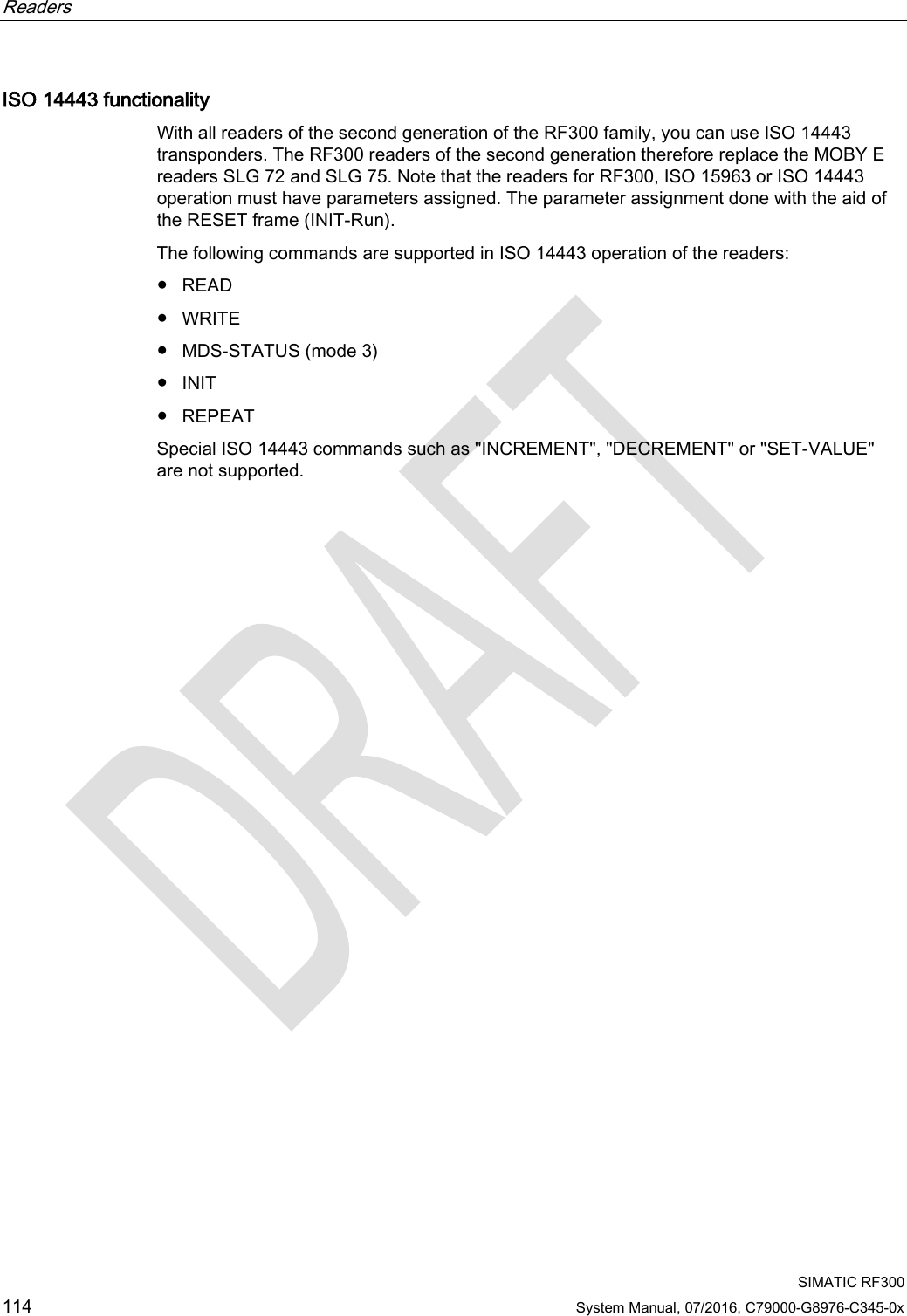 Readers      SIMATIC RF300 114 System Manual, 07/2016, C79000-G8976-C345-0x ISO 14443 functionality With all readers of the second generation of the RF300 family, you can use ISO 14443 transponders. The RF300 readers of the second generation therefore replace the MOBY E readers SLG 72 and SLG 75. Note that the readers for RF300, ISO 15963 or ISO 14443 operation must have parameters assigned. The parameter assignment done with the aid of the RESET frame (INIT-Run). The following commands are supported in ISO 14443 operation of the readers: ● READ ● WRITE ● MDS-STATUS (mode 3) ● INIT ● REPEAT Special ISO 14443 commands such as &quot;INCREMENT&quot;, &quot;DECREMENT&quot; or &quot;SET-VALUE&quot; are not supported.  