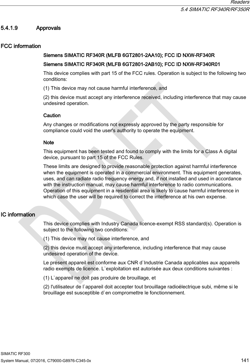  Readers  5.4 SIMATIC RF340R/RF350R SIMATIC RF300 System Manual, 07/2016, C79000-G8976-C345-0x 141 5.4.1.9 Approvals FCC information Siemens SIMATIC RF340R (MLFB 6GT2801-2AA10); FCC ID NXW-RF340R  Siemens SIMATIC RF340R (MLFB 6GT2801-2AB10); FCC ID NXW-RF340R01 This device complies with part 15 of the FCC rules. Operation is subject to the following two conditions:  (1) This device may not cause harmful interference, and  (2) this device must accept any interference received, including interference that may cause undesired operation.  Caution Any changes or modifications not expressly approved by the party responsible for compliance could void the user&apos;s authority to operate the equipment. Note  This equipment has been tested and found to comply with the limits for a Class A digital device, pursuant to part 15 of the FCC Rules.  These limits are designed to provide reasonable protection against harmful interference when the equipment is operated in a commercial environment. This equipment generates, uses, and can radiate radio frequency energy and, if not installed and used in accordance with the instruction manual, may cause harmful interference to radio communications. Operation of this equipment in a residential area is likely to cause harmful interference in which case the user will be required to correct the interference at his own expense.  IC information This device complies with Industry Canada licence-exempt RSS standard(s). Operation is subject to the following two conditions:  (1) This device may not cause interference, and  (2) this device must accept any interference, including interference that may cause undesired operation of the device.  Le présent appareil est conforme aux CNR d`Industrie Canada applicables aux appareils radio exempts de licence. L`exploitation est autorisée aux deux conditions suivantes :  (1) L`appareil ne doit pas produire de brouillage, et  (2) l&apos;utilisateur de l`appareil doit accepter tout brouillage radioélectrique subi, même si le brouillage est susceptible d`en compromettre le fonctionnement.  