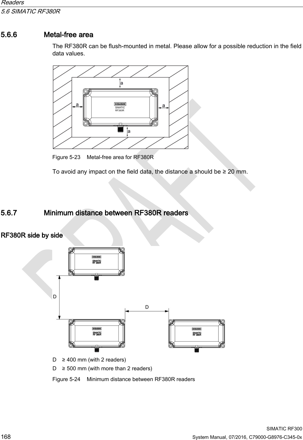 Readers   5.6 SIMATIC RF380R  SIMATIC RF300 168 System Manual, 07/2016, C79000-G8976-C345-0x 5.6.6 Metal-free area The RF380R can be flush-mounted in metal. Please allow for a possible reduction in the field data values.   Figure 5-23 Metal-free area for RF380R To avoid any impact on the field data, the distance a should be ≥ 20 mm.  5.6.7 Minimum distance between RF380R readers RF380R side by side  D ≥ 400 mm (with 2 readers) D ≥ 500 mm (with more than 2 readers) Figure 5-24 Minimum distance between RF380R readers 